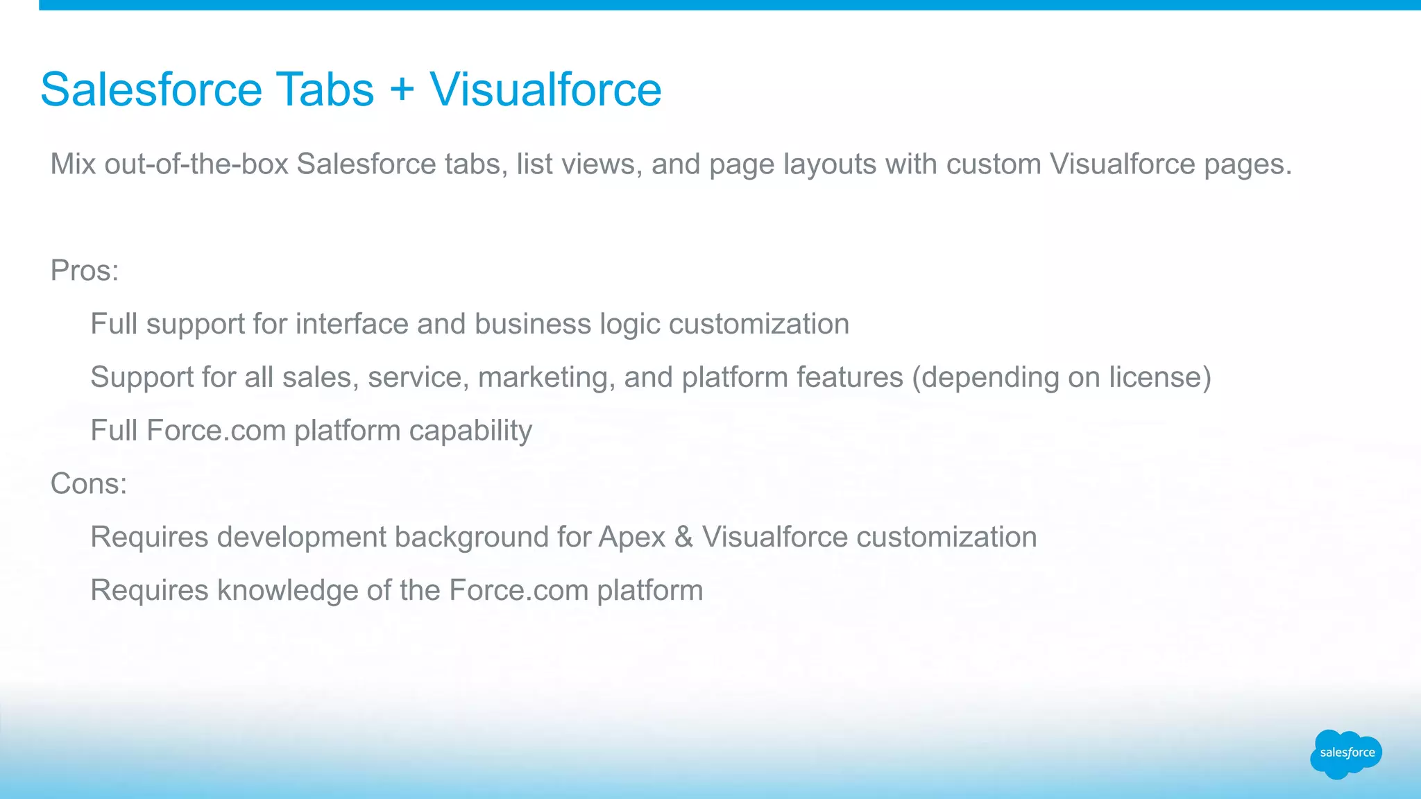 Salesforce Tabs + Visualforce Mix out-of-the-box Salesforce tabs, list views, and page layouts with custom Visualforce pages. Pros: Full support for interface and business logic customization Support for all sales, service, marketing, and platform features (depending on license) Full Force.com platform capability Cons: Requires development background for Apex & Visualforce customization Requires knowledge of the Force.com platform 