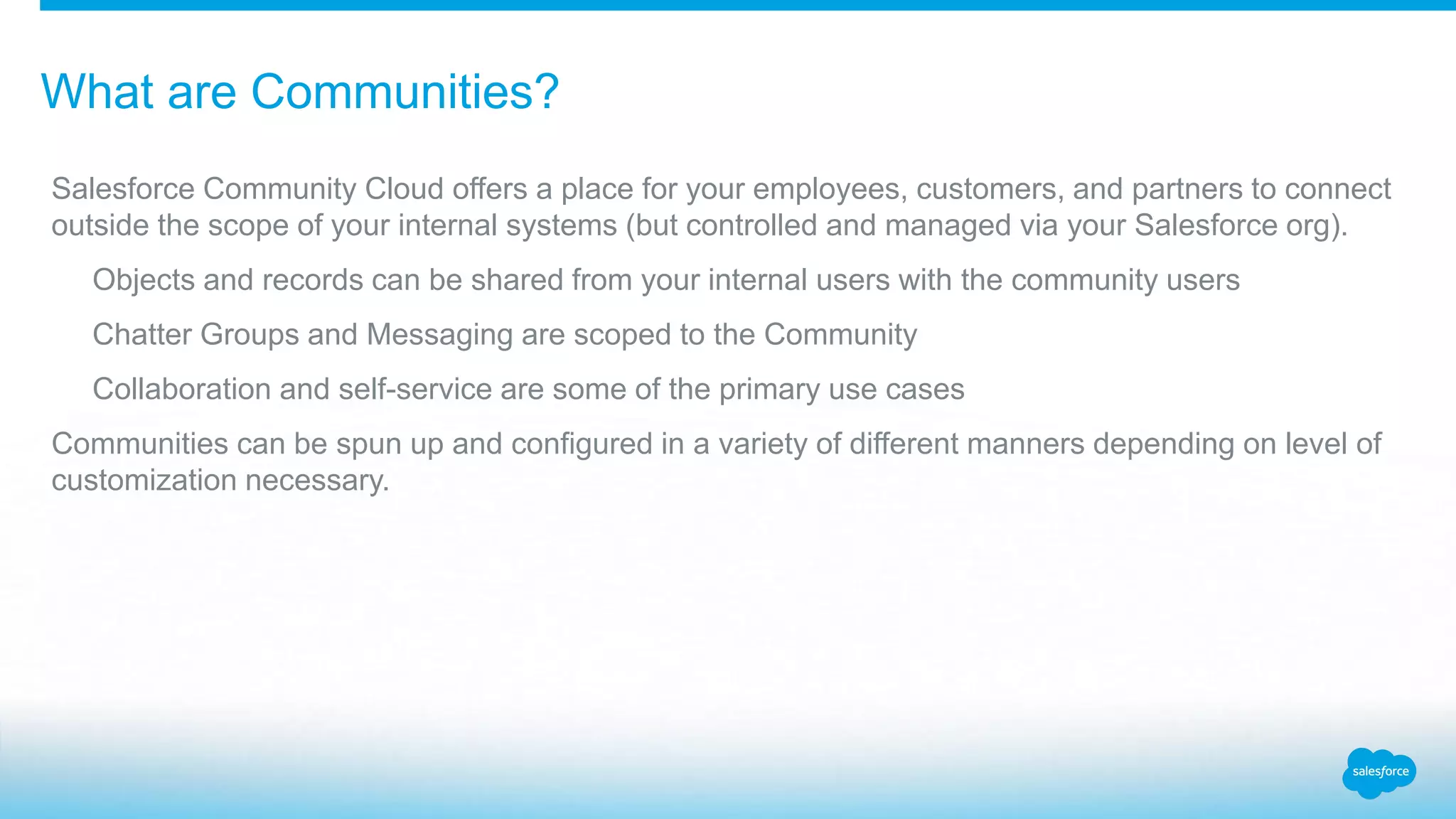 What are Communities? Salesforce Community Cloud offers a place for your employees, customers, and partners to connect outside the scope of your internal systems (but controlled and managed via your Salesforce org). Objects and records can be shared from your internal users with the community users Chatter Groups and Messaging are scoped to the Community Collaboration and self-service are some of the primary use cases Communities can be spun up and configured in a variety of different manners depending on level of customization necessary. 