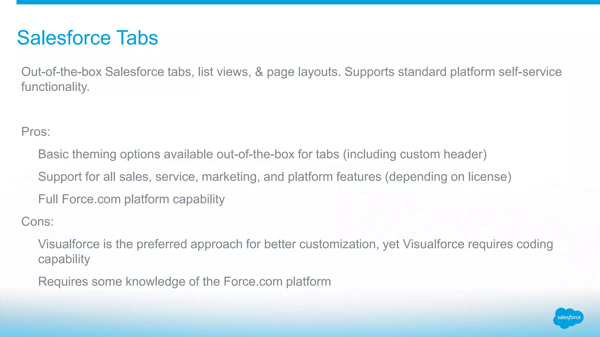 Salesforce Tabs Out-of-the-box Salesforce tabs, list views, & page layouts. Supports standard platform self-service functionality. Pros: Basic theming options available out-of-the-box for tabs (including custom header) Support for all sales, service, marketing, and platform features (depending on license) Full Force.com platform capability Cons: Visualforce is the preferred approach for better customization, yet Visualforce requires coding capability Requires some knowledge of the Force.com platform 