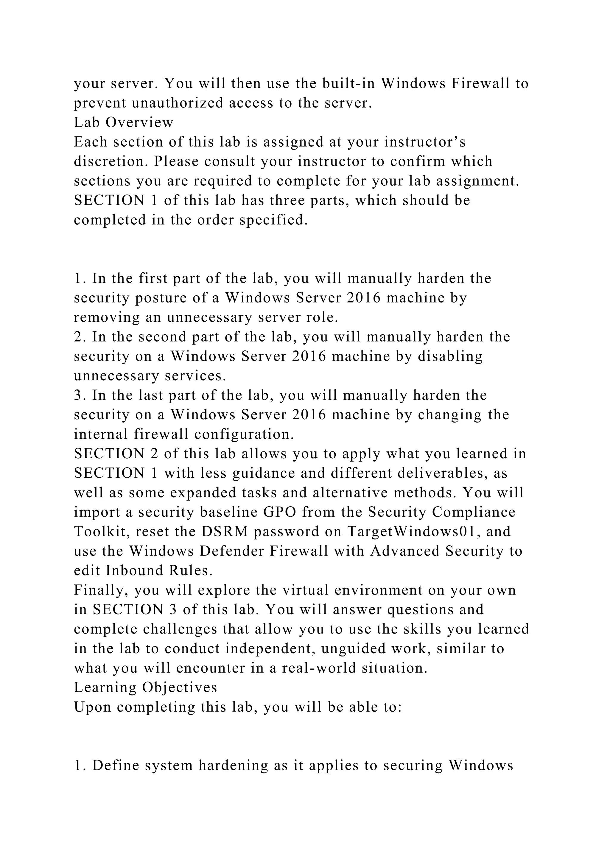 your server. You will then use the built-in Windows Firewall to
prevent unauthorized access to the server.
Lab Overview
Each section of this lab is assigned at your instructor’s
discretion. Please consult your instructor to confirm which
sections you are required to complete for your lab assignment.
SECTION 1 of this lab has three parts, which should be
completed in the order specified.
1. In the first part of the lab, you will manually harden the
security posture of a Windows Server 2016 machine by
removing an unnecessary server role.
2. In the second part of the lab, you will manually harden the
security on a Windows Server 2016 machine by disabling
unnecessary services.
3. In the last part of the lab, you will manually harden the
security on a Windows Server 2016 machine by changing the
internal firewall configuration.
SECTION 2 of this lab allows you to apply what you learned in
SECTION 1 with less guidance and different deliverables, as
well as some expanded tasks and alternative methods. You will
import a security baseline GPO from the Security Compliance
Toolkit, reset the DSRM password on TargetWindows01, and
use the Windows Defender Firewall with Advanced Security to
edit Inbound Rules.
Finally, you will explore the virtual environment on your own
in SECTION 3 of this lab. You will answer questions and
complete challenges that allow you to use the skills you learned
in the lab to conduct independent, unguided work, similar to
what you will encounter in a real-world situation.
Learning Objectives
Upon completing this lab, you will be able to:
1. Define system hardening as it applies to securing Windows
 