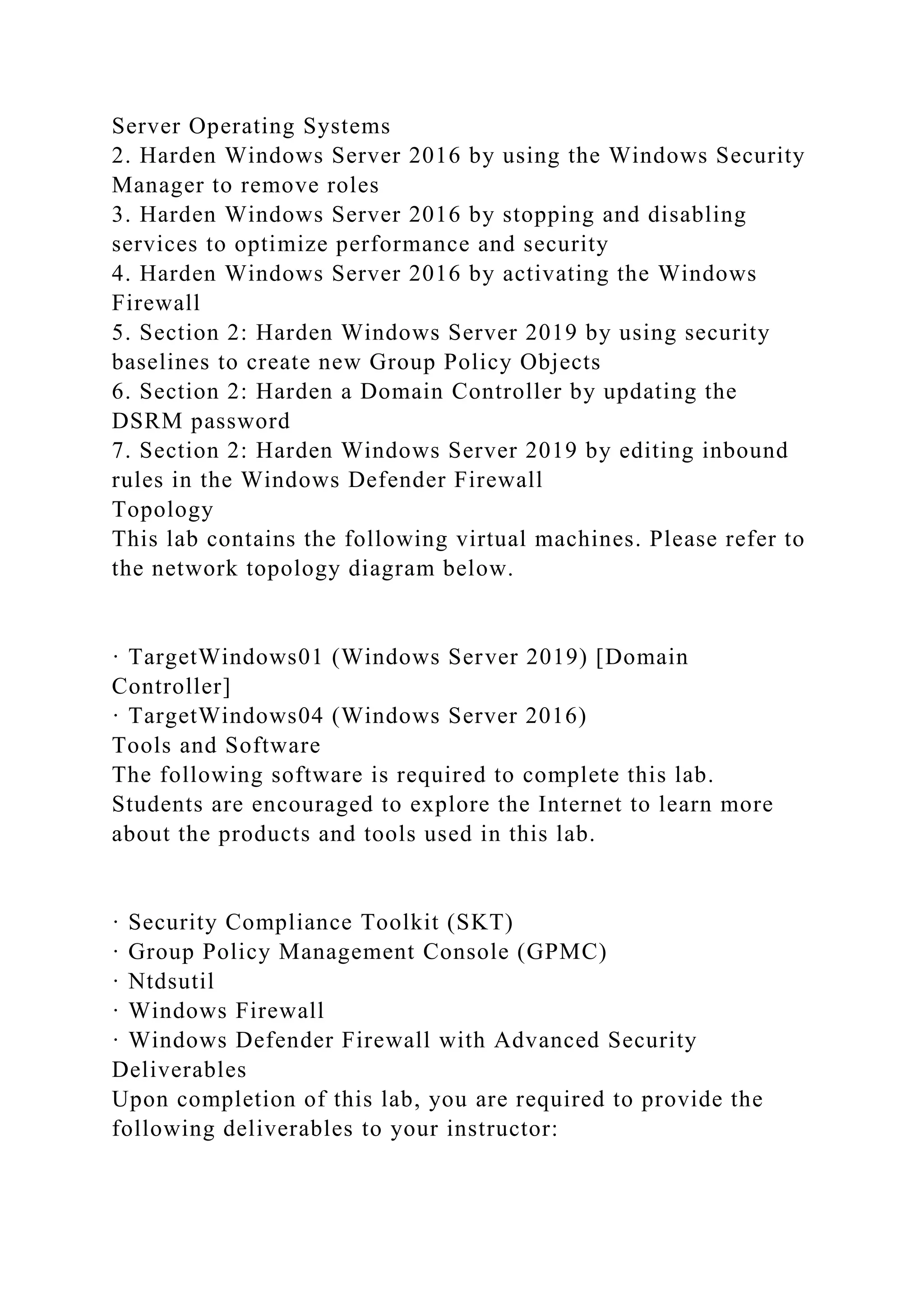 Server Operating Systems
2. Harden Windows Server 2016 by using the Windows Security
Manager to remove roles
3. Harden Windows Server 2016 by stopping and disabling
services to optimize performance and security
4. Harden Windows Server 2016 by activating the Windows
Firewall
5. Section 2: Harden Windows Server 2019 by using security
baselines to create new Group Policy Objects
6. Section 2: Harden a Domain Controller by updating the
DSRM password
7. Section 2: Harden Windows Server 2019 by editing inbound
rules in the Windows Defender Firewall
Topology
This lab contains the following virtual machines. Please refer to
the network topology diagram below.
· TargetWindows01 (Windows Server 2019) [Domain
Controller]
· TargetWindows04 (Windows Server 2016)
Tools and Software
The following software is required to complete this lab.
Students are encouraged to explore the Internet to learn more
about the products and tools used in this lab.
· Security Compliance Toolkit (SKT)
· Group Policy Management Console (GPMC)
· Ntdsutil
· Windows Firewall
· Windows Defender Firewall with Advanced Security
Deliverables
Upon completion of this lab, you are required to provide the
following deliverables to your instructor:
 