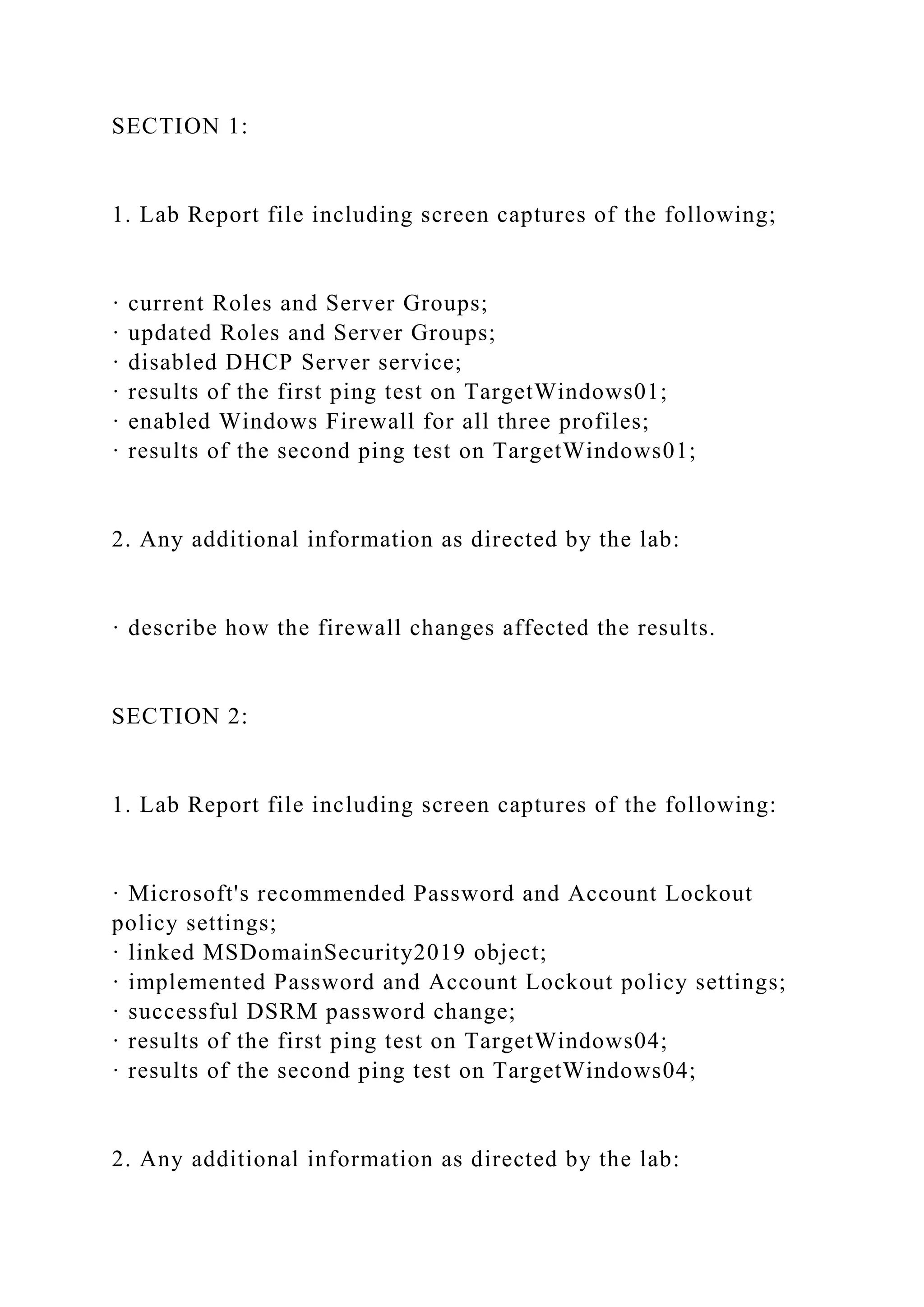 SECTION 1:
1. Lab Report file including screen captures of the following;
· current Roles and Server Groups;
· updated Roles and Server Groups;
· disabled DHCP Server service;
· results of the first ping test on TargetWindows01;
· enabled Windows Firewall for all three profiles;
· results of the second ping test on TargetWindows01;
2. Any additional information as directed by the lab:
· describe how the firewall changes affected the results.
SECTION 2:
1. Lab Report file including screen captures of the following:
· Microsoft's recommended Password and Account Lockout
policy settings;
· linked MSDomainSecurity2019 object;
· implemented Password and Account Lockout policy settings;
· successful DSRM password change;
· results of the first ping test on TargetWindows04;
· results of the second ping test on TargetWindows04;
2. Any additional information as directed by the lab:
 