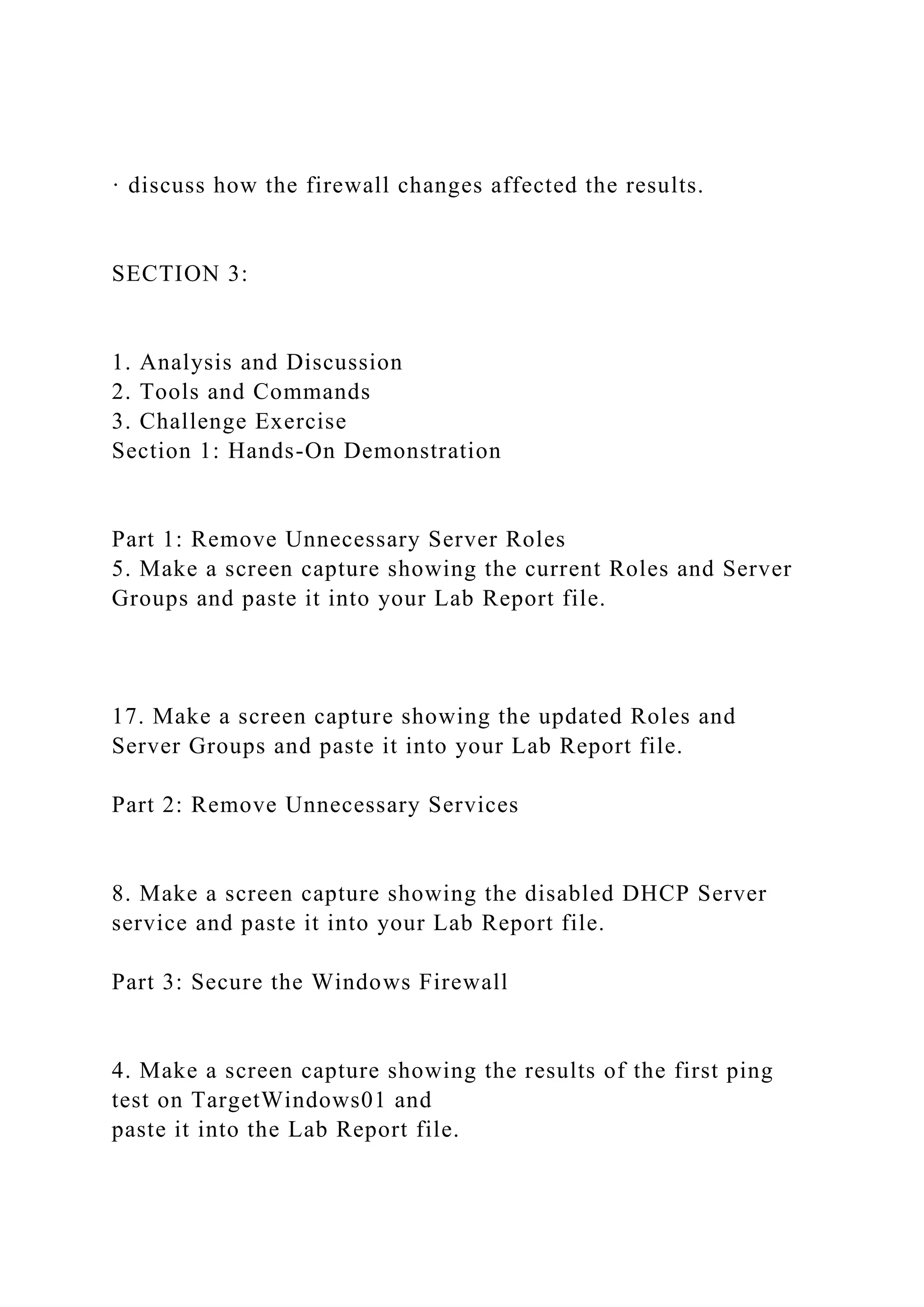 · discuss how the firewall changes affected the results.
SECTION 3:
1. Analysis and Discussion
2. Tools and Commands
3. Challenge Exercise
Section 1: Hands-On Demonstration
Part 1: Remove Unnecessary Server Roles
5. Make a screen capture showing the current Roles and Server
Groups and paste it into your Lab Report file.
17. Make a screen capture showing the updated Roles and
Server Groups and paste it into your Lab Report file.
Part 2: Remove Unnecessary Services
8. Make a screen capture showing the disabled DHCP Server
service and paste it into your Lab Report file.
Part 3: Secure the Windows Firewall
4. Make a screen capture showing the results of the first ping
test on TargetWindows01 and
paste it into the Lab Report file.
 