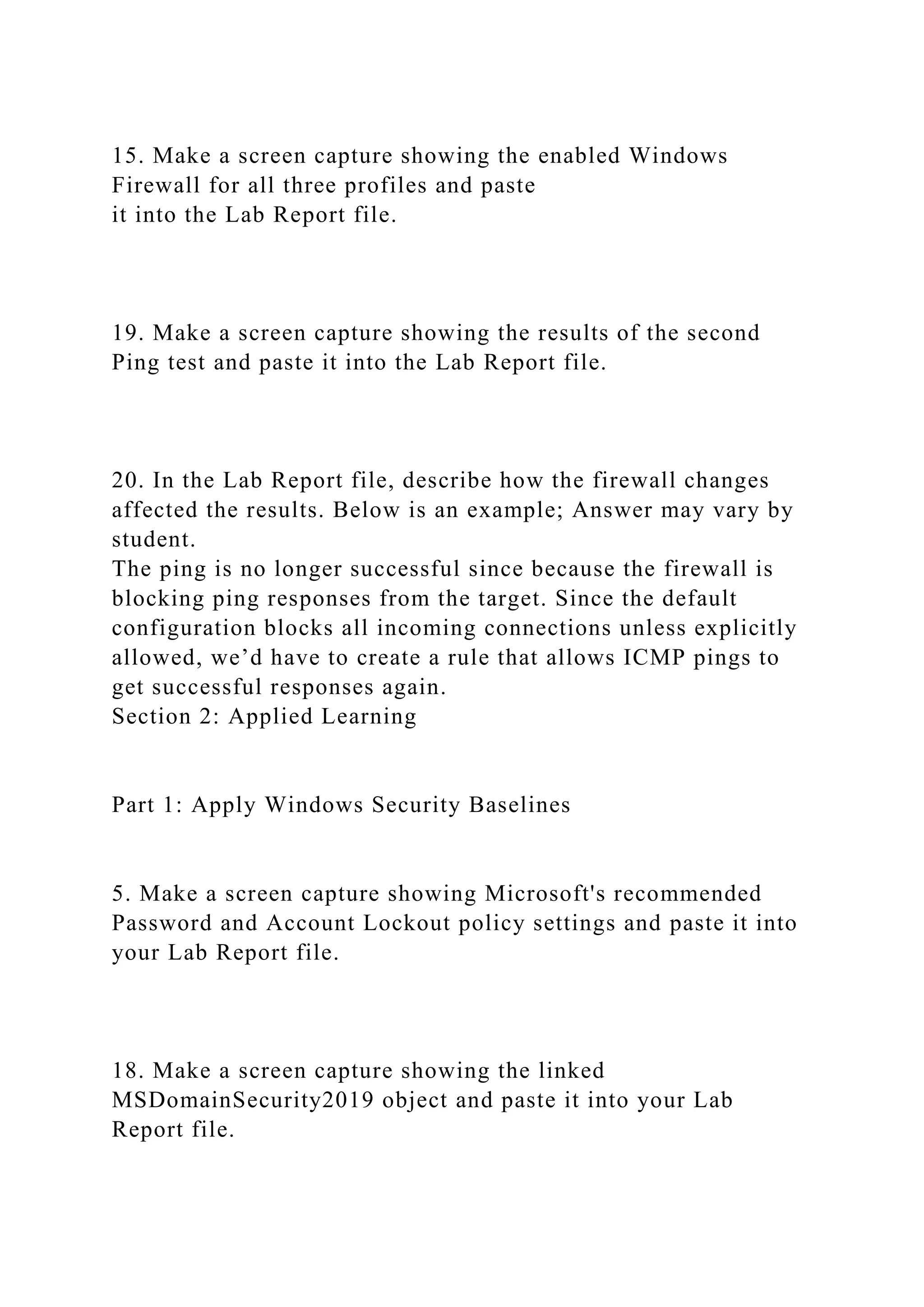 15. Make a screen capture showing the enabled Windows
Firewall for all three profiles and paste
it into the Lab Report file.
19. Make a screen capture showing the results of the second
Ping test and paste it into the Lab Report file.
20. In the Lab Report file, describe how the firewall changes
affected the results. Below is an example; Answer may vary by
student.
The ping is no longer successful since because the firewall is
blocking ping responses from the target. Since the default
configuration blocks all incoming connections unless explicitly
allowed, we’d have to create a rule that allows ICMP pings to
get successful responses again.
Section 2: Applied Learning
Part 1: Apply Windows Security Baselines
5. Make a screen capture showing Microsoft's recommended
Password and Account Lockout policy settings and paste it into
your Lab Report file.
18. Make a screen capture showing the linked
MSDomainSecurity2019 object and paste it into your Lab
Report file.
 