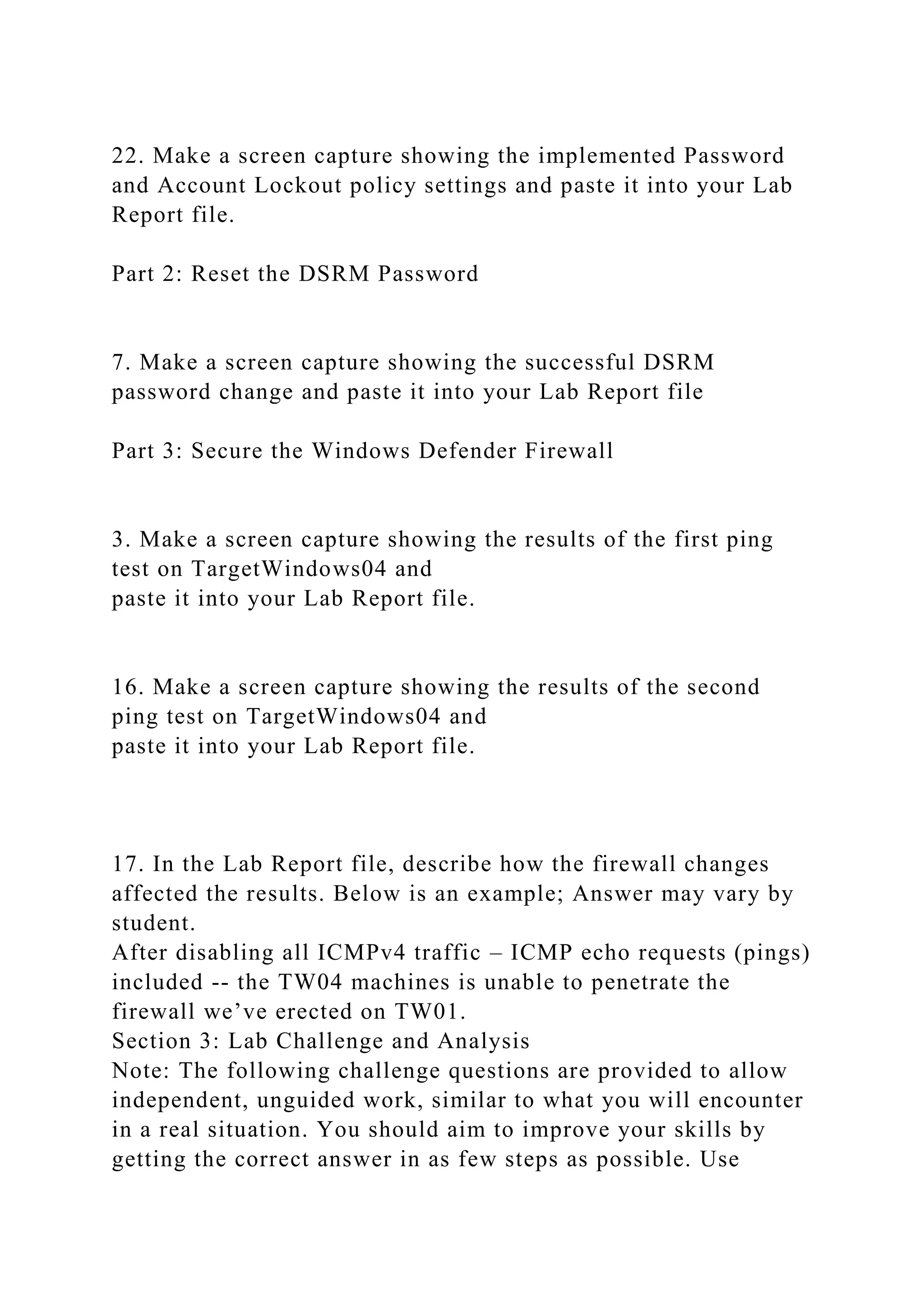 22. Make a screen capture showing the implemented Password
and Account Lockout policy settings and paste it into your Lab
Report file.
Part 2: Reset the DSRM Password
7. Make a screen capture showing the successful DSRM
password change and paste it into your Lab Report file
Part 3: Secure the Windows Defender Firewall
3. Make a screen capture showing the results of the first ping
test on TargetWindows04 and
paste it into your Lab Report file.
16. Make a screen capture showing the results of the second
ping test on TargetWindows04 and
paste it into your Lab Report file.
17. In the Lab Report file, describe how the firewall changes
affected the results. Below is an example; Answer may vary by
student.
After disabling all ICMPv4 traffic – ICMP echo requests (pings)
included -- the TW04 machines is unable to penetrate the
firewall we’ve erected on TW01.
Section 3: Lab Challenge and Analysis
Note: The following challenge questions are provided to allow
independent, unguided work, similar to what you will encounter
in a real situation. You should aim to improve your skills by
getting the correct answer in as few steps as possible. Use
 