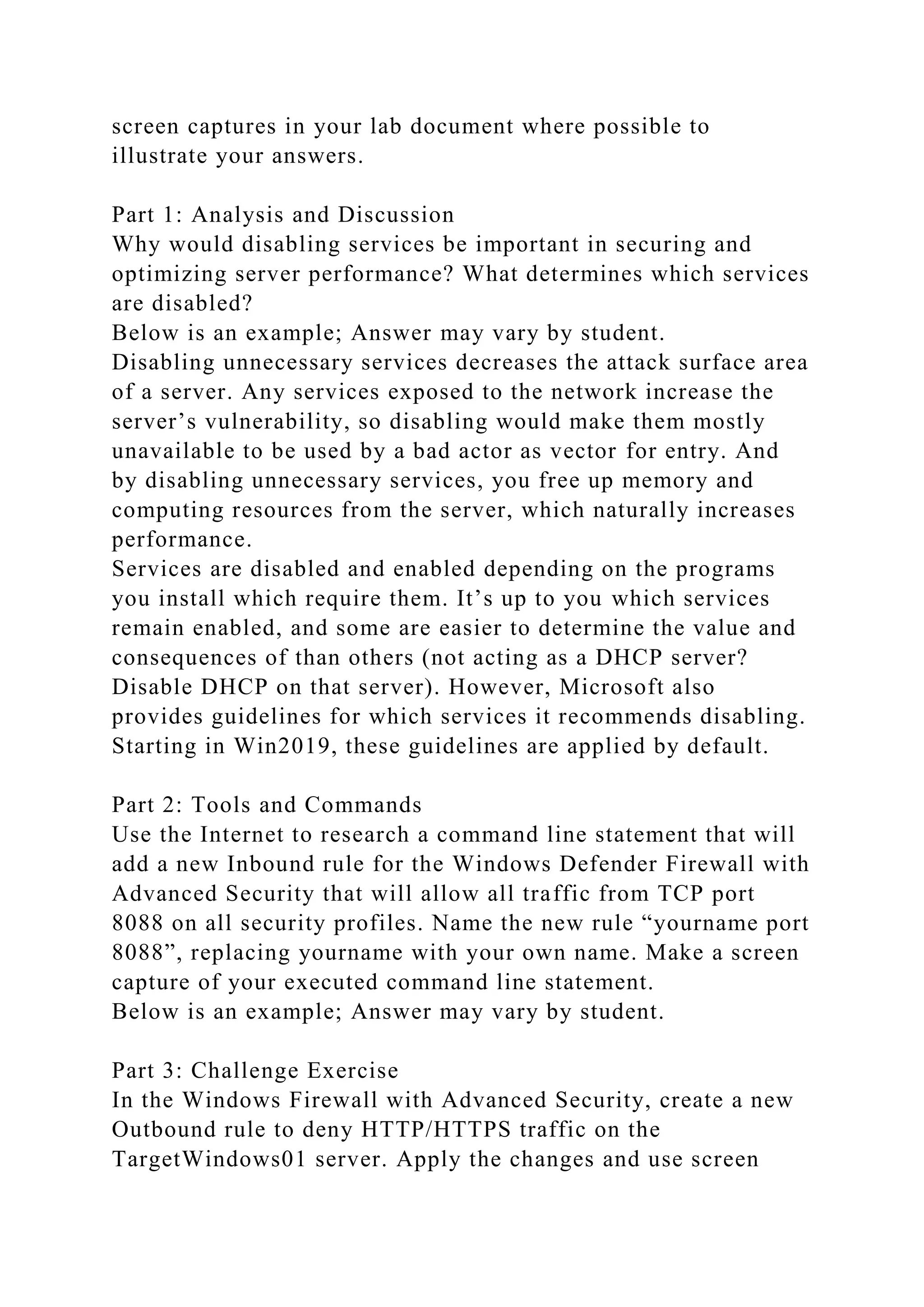 screen captures in your lab document where possible to
illustrate your answers.
Part 1: Analysis and Discussion
Why would disabling services be important in securing and
optimizing server performance? What determines which services
are disabled?
Below is an example; Answer may vary by student.
Disabling unnecessary services decreases the attack surface area
of a server. Any services exposed to the network increase the
server’s vulnerability, so disabling would make them mostly
unavailable to be used by a bad actor as vector for entry. And
by disabling unnecessary services, you free up memory and
computing resources from the server, which naturally increases
performance.
Services are disabled and enabled depending on the programs
you install which require them. It’s up to you which services
remain enabled, and some are easier to determine the value and
consequences of than others (not acting as a DHCP server?
Disable DHCP on that server). However, Microsoft also
provides guidelines for which services it recommends disabling.
Starting in Win2019, these guidelines are applied by default.
Part 2: Tools and Commands
Use the Internet to research a command line statement that will
add a new Inbound rule for the Windows Defender Firewall with
Advanced Security that will allow all traffic from TCP port
8088 on all security profiles. Name the new rule “yourname port
8088”, replacing yourname with your own name. Make a screen
capture of your executed command line statement.
Below is an example; Answer may vary by student.
Part 3: Challenge Exercise
In the Windows Firewall with Advanced Security, create a new
Outbound rule to deny HTTP/HTTPS traffic on the
TargetWindows01 server. Apply the changes and use screen
 