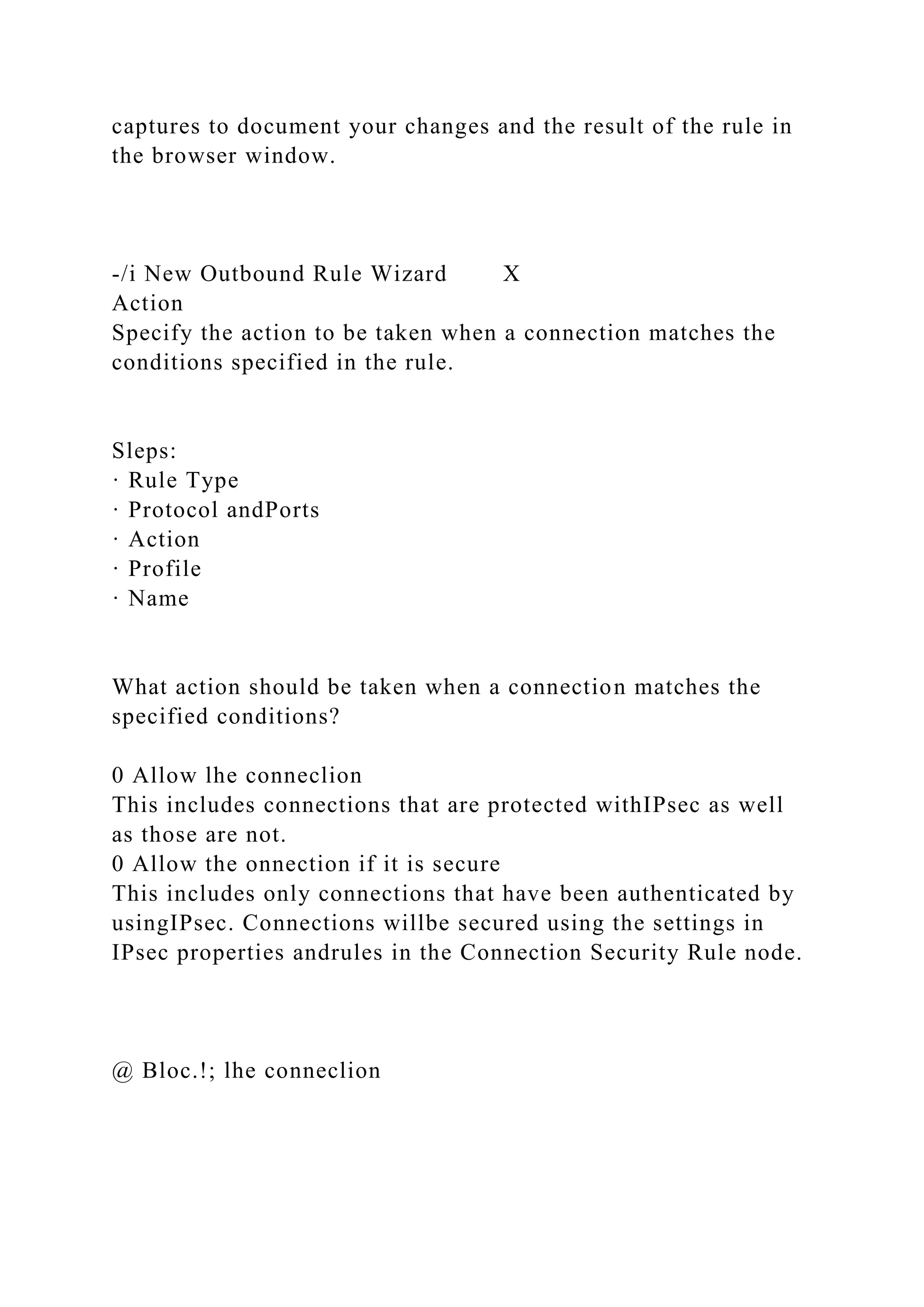 captures to document your changes and the result of the rule in
the browser window.
-/i New Outbound Rule Wizard X
Action
Specify the action to be taken when a connection matches the
conditions specified in the rule.
Sleps:
· Rule Type
· Protocol andPorts
· Action
· Profile
· Name
What action should be taken when a connection matches the
specified conditions?
0 Allow lhe conneclion
This includes connections that are protected withIPsec as well
as those are not.
0 Allow the onnection if it is secure
This includes only connections that have been authenticated by
usingIPsec. Connections willbe secured using the settings in
IPsec properties andrules in the Connection Security Rule node.
@ Bloc.!; lhe conneclion
 