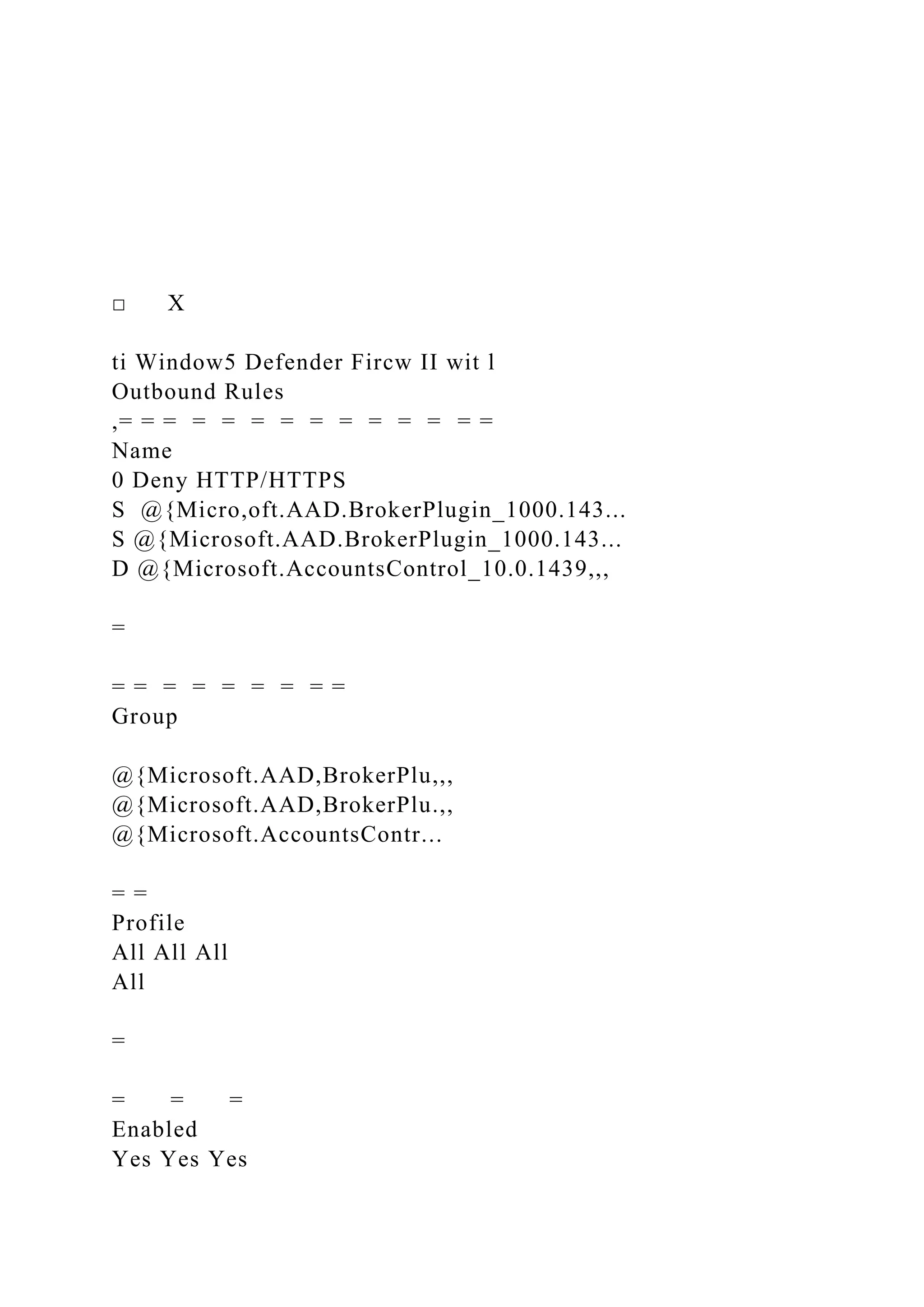 □ X
ti Window5 Defender Fircw II wit l
Outbound Rules
,= = = = = = = = = = = = = =
Name
0 Deny HTTP/HTTPS
S @{Micro,oft.AAD.BrokerPlugin_1000.143...
S @{Microsoft.AAD.BrokerPlugin_1000.143...
D @{Microsoft.AccountsControl_10.0.1439,,,
=
= = = = = = = = =
Group
@{Microsoft.AAD,BrokerPlu,,,
@{Microsoft.AAD,BrokerPlu.,,
@{Microsoft.AccountsContr...
= =
Profile
All All All
All
=
= = =
Enabled
Yes Yes Yes
 