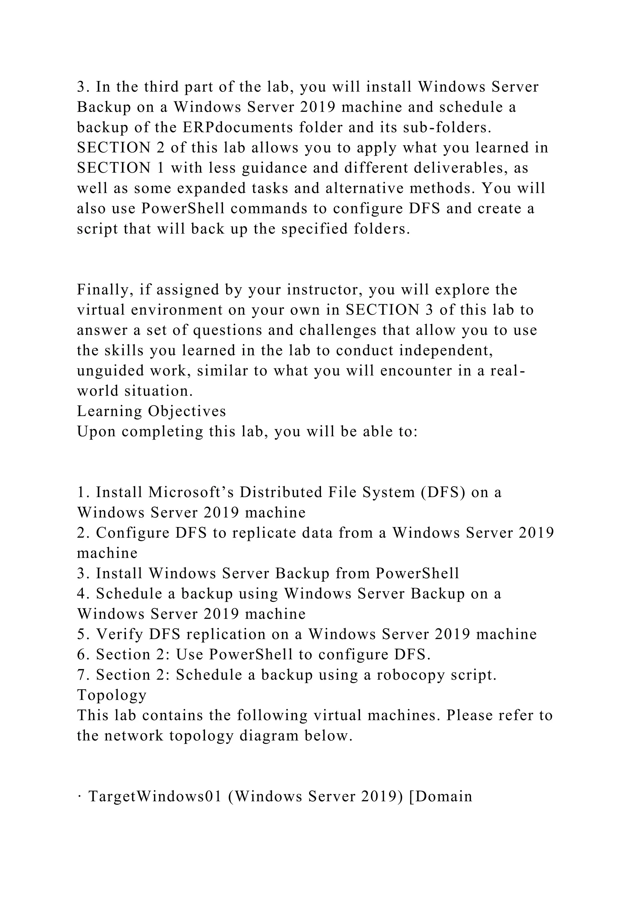 3. In the third part of the lab, you will install Windows Server
Backup on a Windows Server 2019 machine and schedule a
backup of the ERPdocuments folder and its sub-folders.
SECTION 2 of this lab allows you to apply what you learned in
SECTION 1 with less guidance and different deliverables, as
well as some expanded tasks and alternative methods. You will
also use PowerShell commands to configure DFS and create a
script that will back up the specified folders.
Finally, if assigned by your instructor, you will explore the
virtual environment on your own in SECTION 3 of this lab to
answer a set of questions and challenges that allow you to use
the skills you learned in the lab to conduct independent,
unguided work, similar to what you will encounter in a real-
world situation.
Learning Objectives
Upon completing this lab, you will be able to:
1. Install Microsoft’s Distributed File System (DFS) on a
Windows Server 2019 machine
2. Configure DFS to replicate data from a Windows Server 2019
machine
3. Install Windows Server Backup from PowerShell
4. Schedule a backup using Windows Server Backup on a
Windows Server 2019 machine
5. Verify DFS replication on a Windows Server 2019 machine
6. Section 2: Use PowerShell to configure DFS.
7. Section 2: Schedule a backup using a robocopy script.
Topology
This lab contains the following virtual machines. Please refer to
the network topology diagram below.
· TargetWindows01 (Windows Server 2019) [Domain
 