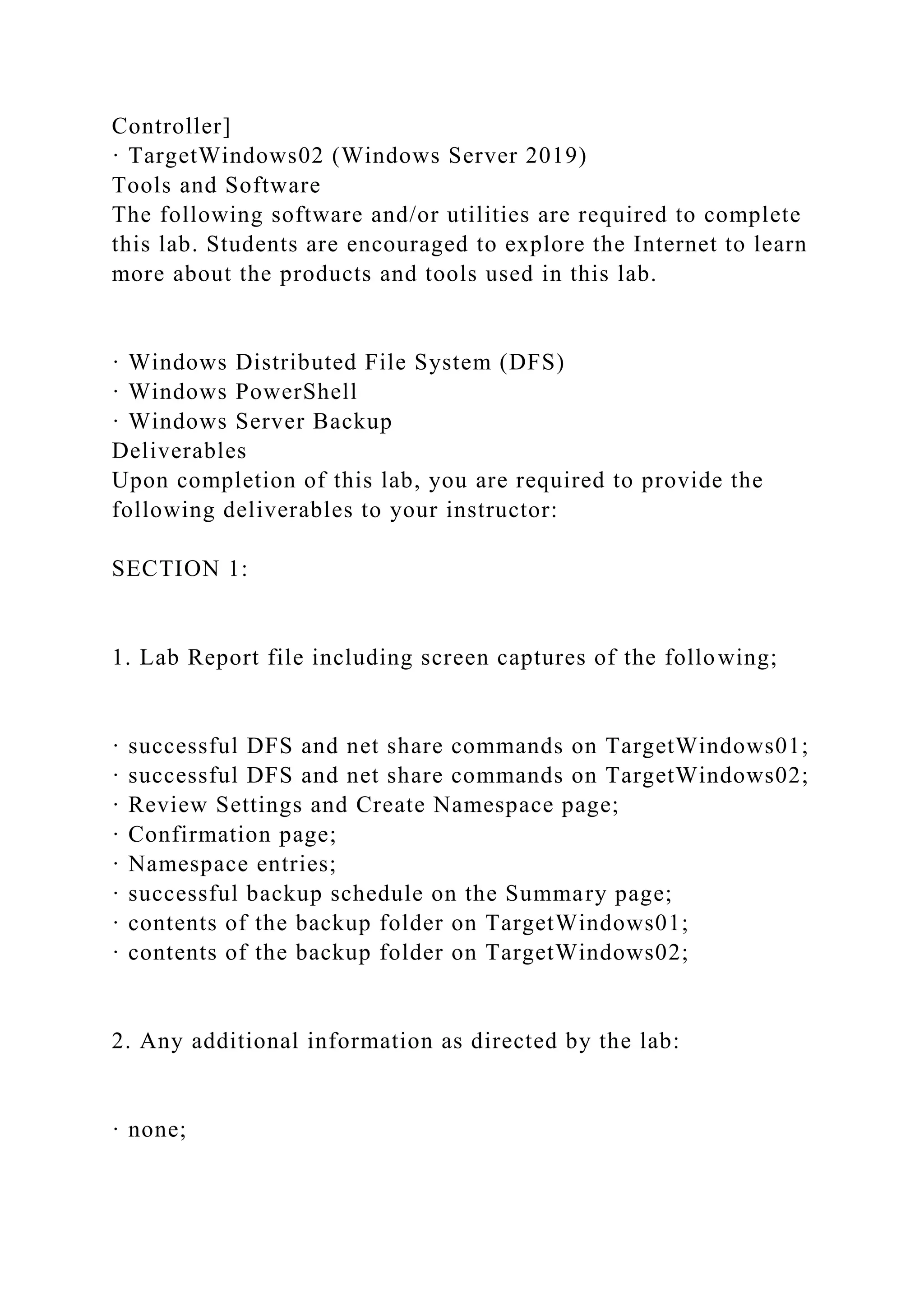 Controller]
· TargetWindows02 (Windows Server 2019)
Tools and Software
The following software and/or utilities are required to complete
this lab. Students are encouraged to explore the Internet to learn
more about the products and tools used in this lab.
· Windows Distributed File System (DFS)
· Windows PowerShell
· Windows Server Backup
Deliverables
Upon completion of this lab, you are required to provide the
following deliverables to your instructor:
SECTION 1:
1. Lab Report file including screen captures of the following;
· successful DFS and net share commands on TargetWindows01;
· successful DFS and net share commands on TargetWindows02;
· Review Settings and Create Namespace page;
· Confirmation page;
· Namespace entries;
· successful backup schedule on the Summary page;
· contents of the backup folder on TargetWindows01;
· contents of the backup folder on TargetWindows02;
2. Any additional information as directed by the lab:
· none;
 