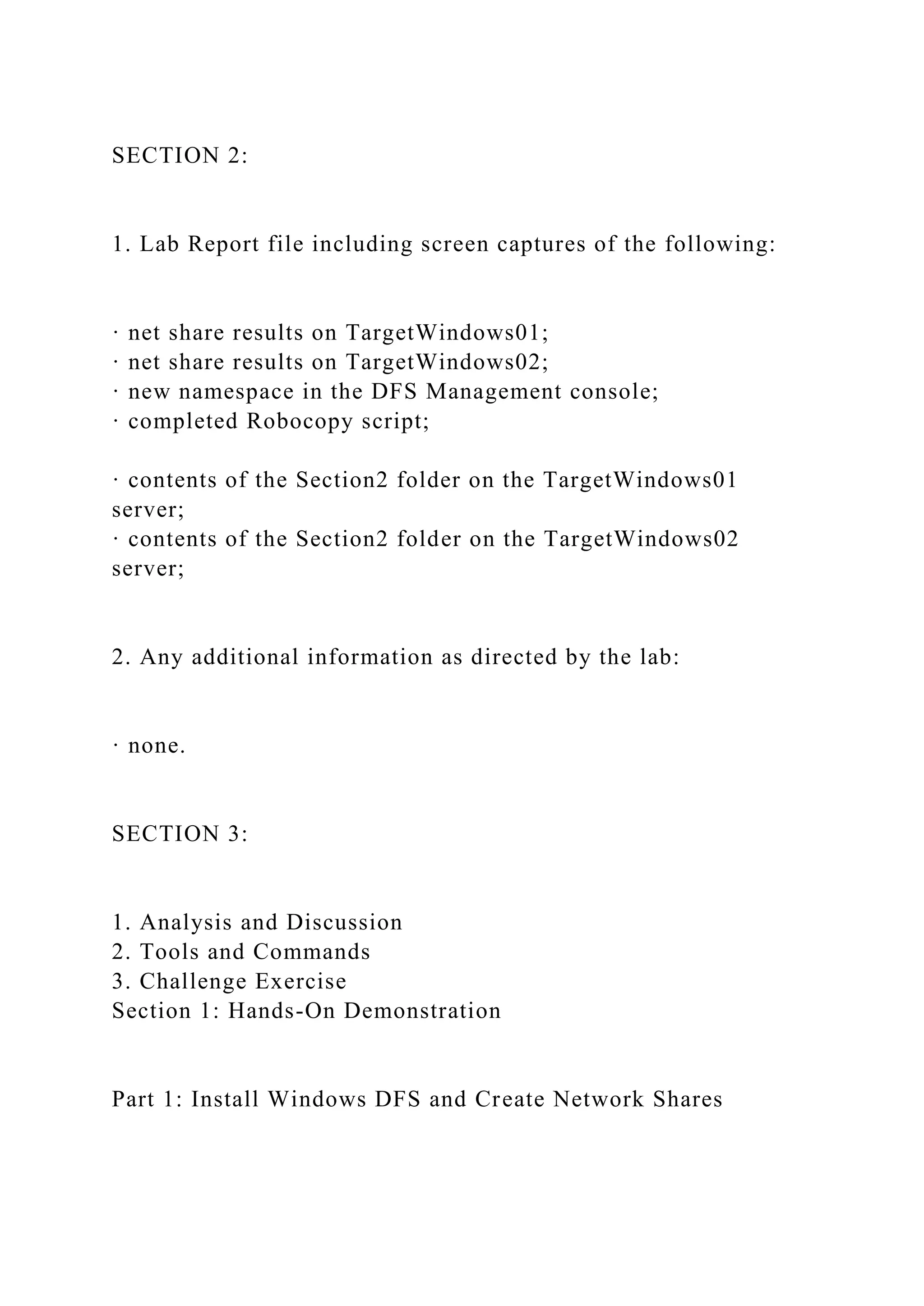 SECTION 2:
1. Lab Report file including screen captures of the following:
· net share results on TargetWindows01;
· net share results on TargetWindows02;
· new namespace in the DFS Management console;
· completed Robocopy script;
· contents of the Section2 folder on the TargetWindows01
server;
· contents of the Section2 folder on the TargetWindows02
server;
2. Any additional information as directed by the lab:
· none.
SECTION 3:
1. Analysis and Discussion
2. Tools and Commands
3. Challenge Exercise
Section 1: Hands-On Demonstration
Part 1: Install Windows DFS and Create Network Shares
 