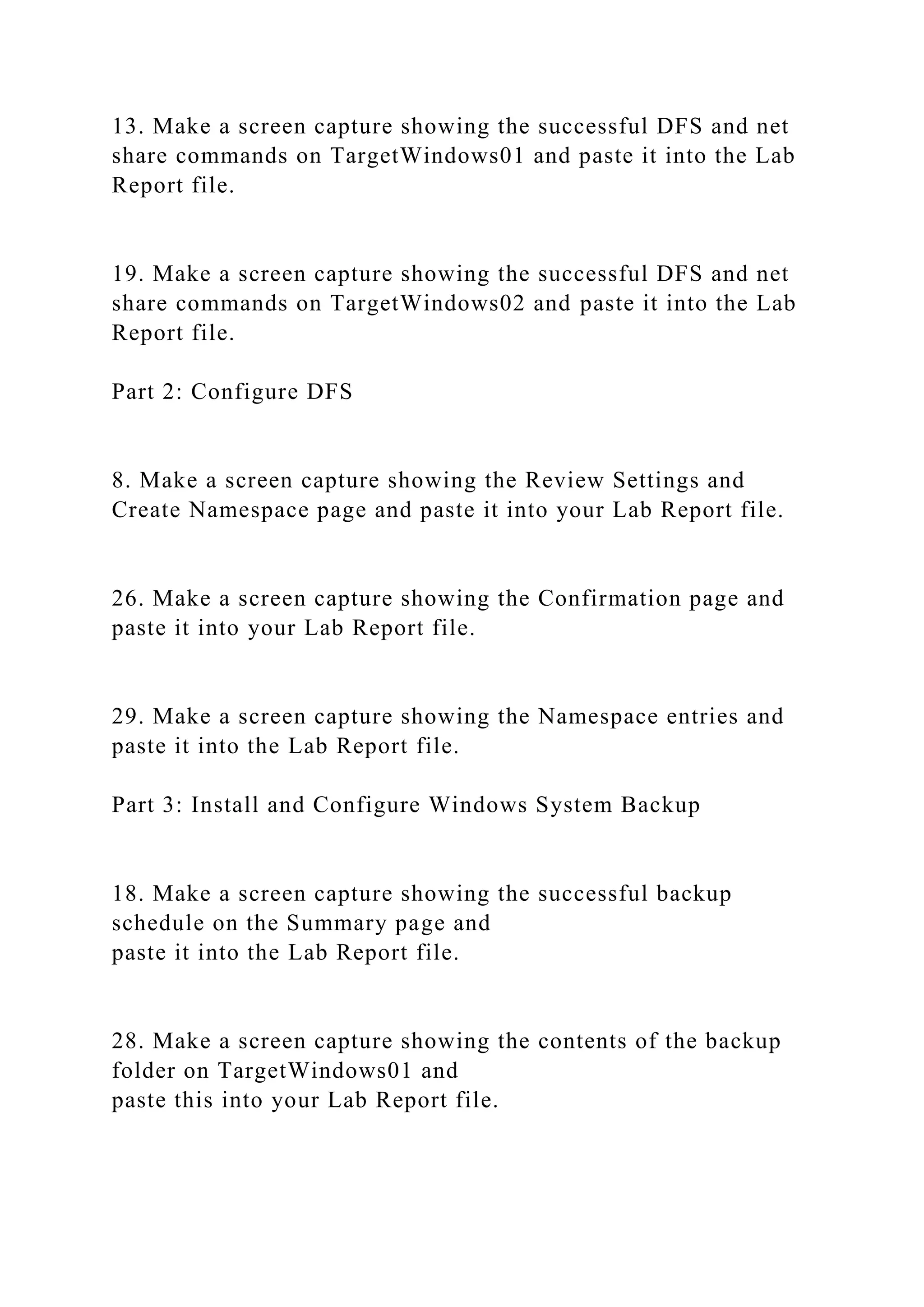 13. Make a screen capture showing the successful DFS and net
share commands on TargetWindows01 and paste it into the Lab
Report file.
19. Make a screen capture showing the successful DFS and net
share commands on TargetWindows02 and paste it into the Lab
Report file.
Part 2: Configure DFS
8. Make a screen capture showing the Review Settings and
Create Namespace page and paste it into your Lab Report file.
26. Make a screen capture showing the Confirmation page and
paste it into your Lab Report file.
29. Make a screen capture showing the Namespace entries and
paste it into the Lab Report file.
Part 3: Install and Configure Windows System Backup
18. Make a screen capture showing the successful backup
schedule on the Summary page and
paste it into the Lab Report file.
28. Make a screen capture showing the contents of the backup
folder on TargetWindows01 and
paste this into your Lab Report file.
 