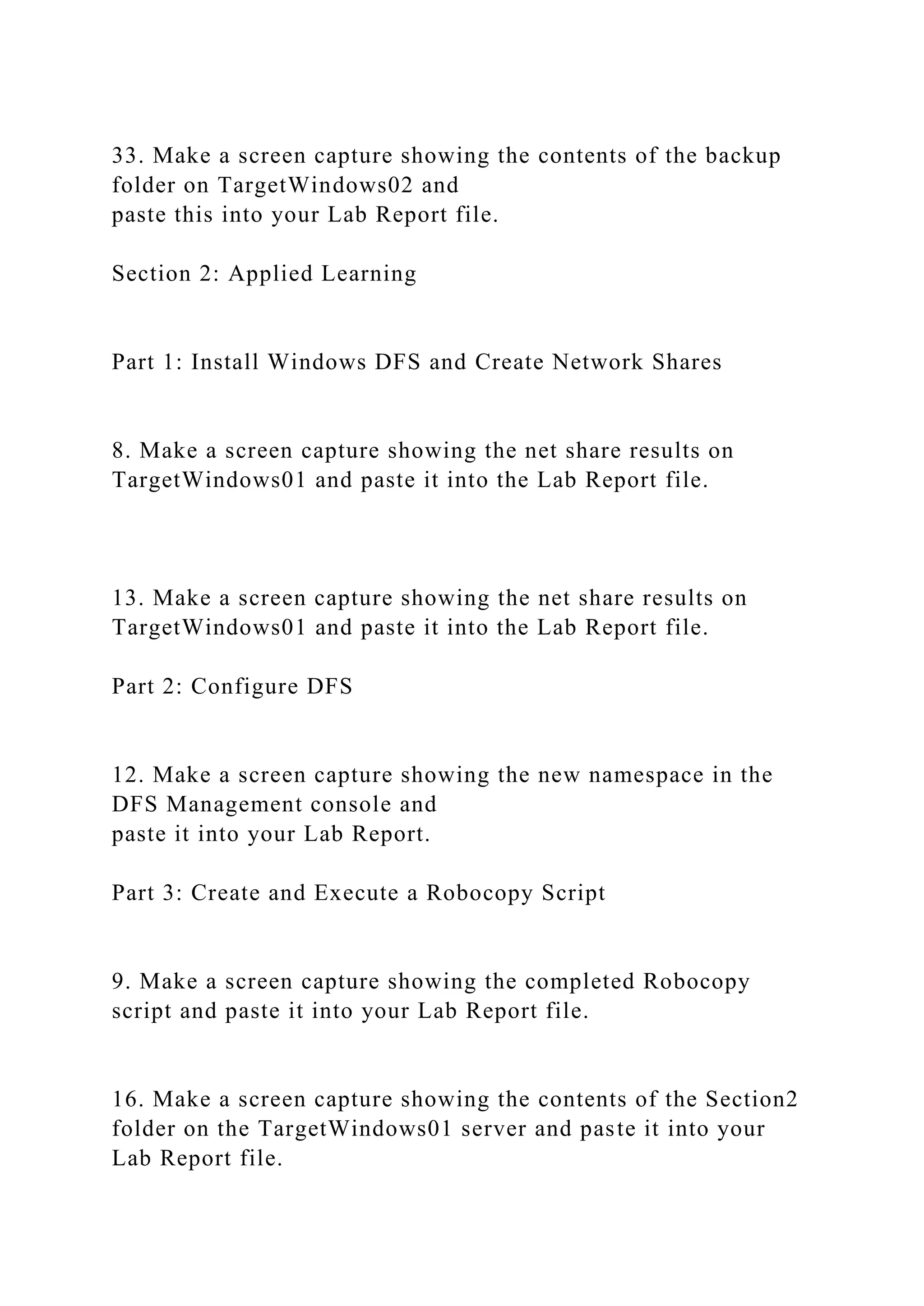 33. Make a screen capture showing the contents of the backup
folder on TargetWindows02 and
paste this into your Lab Report file.
Section 2: Applied Learning
Part 1: Install Windows DFS and Create Network Shares
8. Make a screen capture showing the net share results on
TargetWindows01 and paste it into the Lab Report file.
13. Make a screen capture showing the net share results on
TargetWindows01 and paste it into the Lab Report file.
Part 2: Configure DFS
12. Make a screen capture showing the new namespace in the
DFS Management console and
paste it into your Lab Report.
Part 3: Create and Execute a Robocopy Script
9. Make a screen capture showing the completed Robocopy
script and paste it into your Lab Report file.
16. Make a screen capture showing the contents of the Section2
folder on the TargetWindows01 server and paste it into your
Lab Report file.
 