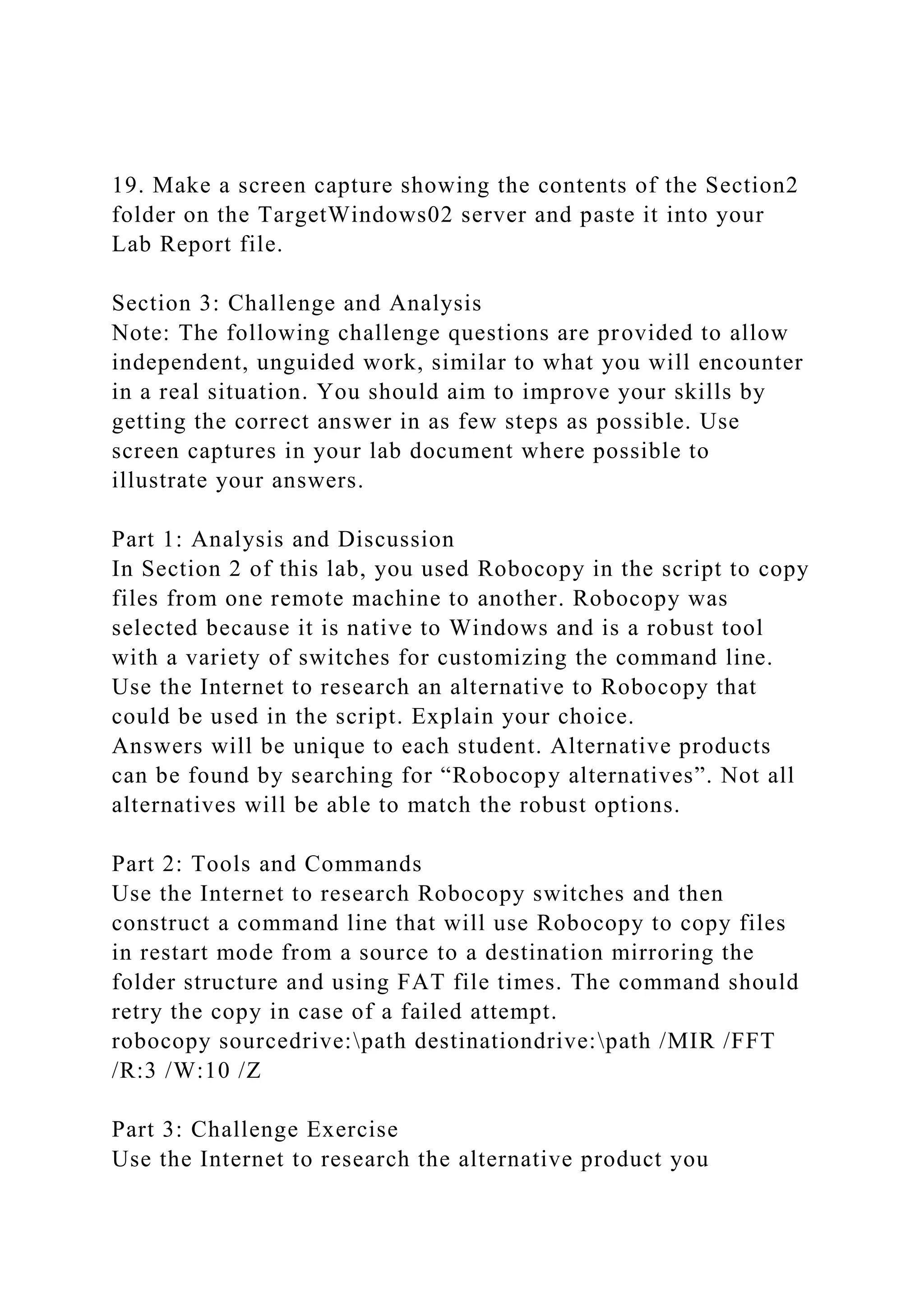 19. Make a screen capture showing the contents of the Section2
folder on the TargetWindows02 server and paste it into your
Lab Report file.
Section 3: Challenge and Analysis
Note: The following challenge questions are provided to allow
independent, unguided work, similar to what you will encounter
in a real situation. You should aim to improve your skills by
getting the correct answer in as few steps as possible. Use
screen captures in your lab document where possible to
illustrate your answers.
Part 1: Analysis and Discussion
In Section 2 of this lab, you used Robocopy in the script to copy
files from one remote machine to another. Robocopy was
selected because it is native to Windows and is a robust tool
with a variety of switches for customizing the command line.
Use the Internet to research an alternative to Robocopy that
could be used in the script. Explain your choice.
Answers will be unique to each student. Alternative products
can be found by searching for “Robocopy alternatives”. Not all
alternatives will be able to match the robust options.
Part 2: Tools and Commands
Use the Internet to research Robocopy switches and then
construct a command line that will use Robocopy to copy files
in restart mode from a source to a destination mirroring the
folder structure and using FAT file times. The command should
retry the copy in case of a failed attempt.
robocopy sourcedrive:path destinationdrive:path /MIR /FFT
/R:3 /W:10 /Z
Part 3: Challenge Exercise
Use the Internet to research the alternative product you
 