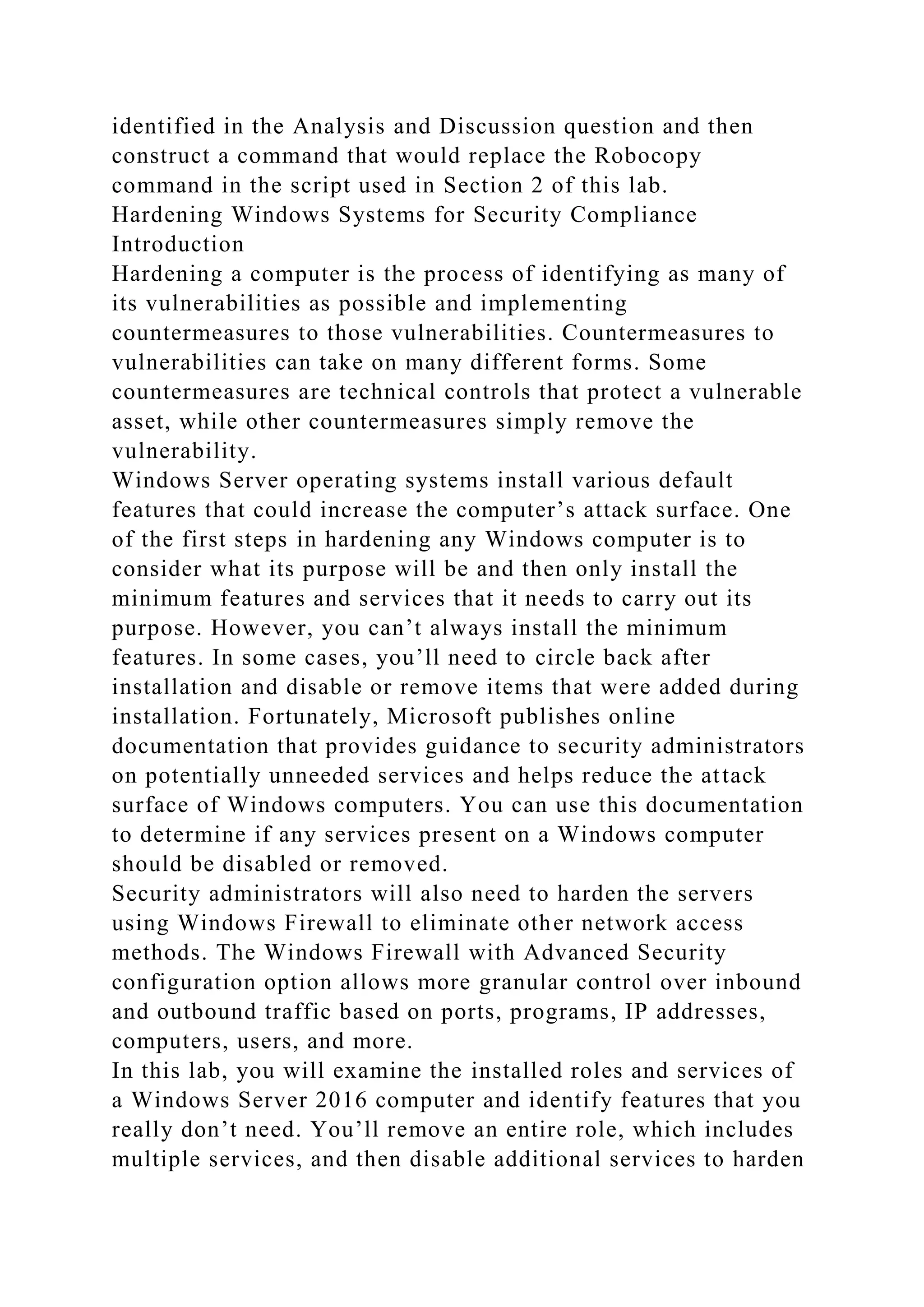 identified in the Analysis and Discussion question and then
construct a command that would replace the Robocopy
command in the script used in Section 2 of this lab.
Hardening Windows Systems for Security Compliance
Introduction
Hardening a computer is the process of identifying as many of
its vulnerabilities as possible and implementing
countermeasures to those vulnerabilities. Countermeasures to
vulnerabilities can take on many different forms. Some
countermeasures are technical controls that protect a vulnerable
asset, while other countermeasures simply remove the
vulnerability.
Windows Server operating systems install various default
features that could increase the computer’s attack surface. One
of the first steps in hardening any Windows computer is to
consider what its purpose will be and then only install the
minimum features and services that it needs to carry out its
purpose. However, you can’t always install the minimum
features. In some cases, you’ll need to circle back after
installation and disable or remove items that were added during
installation. Fortunately, Microsoft publishes online
documentation that provides guidance to security administrators
on potentially unneeded services and helps reduce the attack
surface of Windows computers. You can use this documentation
to determine if any services present on a Windows computer
should be disabled or removed.
Security administrators will also need to harden the servers
using Windows Firewall to eliminate other network access
methods. The Windows Firewall with Advanced Security
configuration option allows more granular control over inbound
and outbound traffic based on ports, programs, IP addresses,
computers, users, and more.
In this lab, you will examine the installed roles and services of
a Windows Server 2016 computer and identify features that you
really don’t need. You’ll remove an entire role, which includes
multiple services, and then disable additional services to harden
 