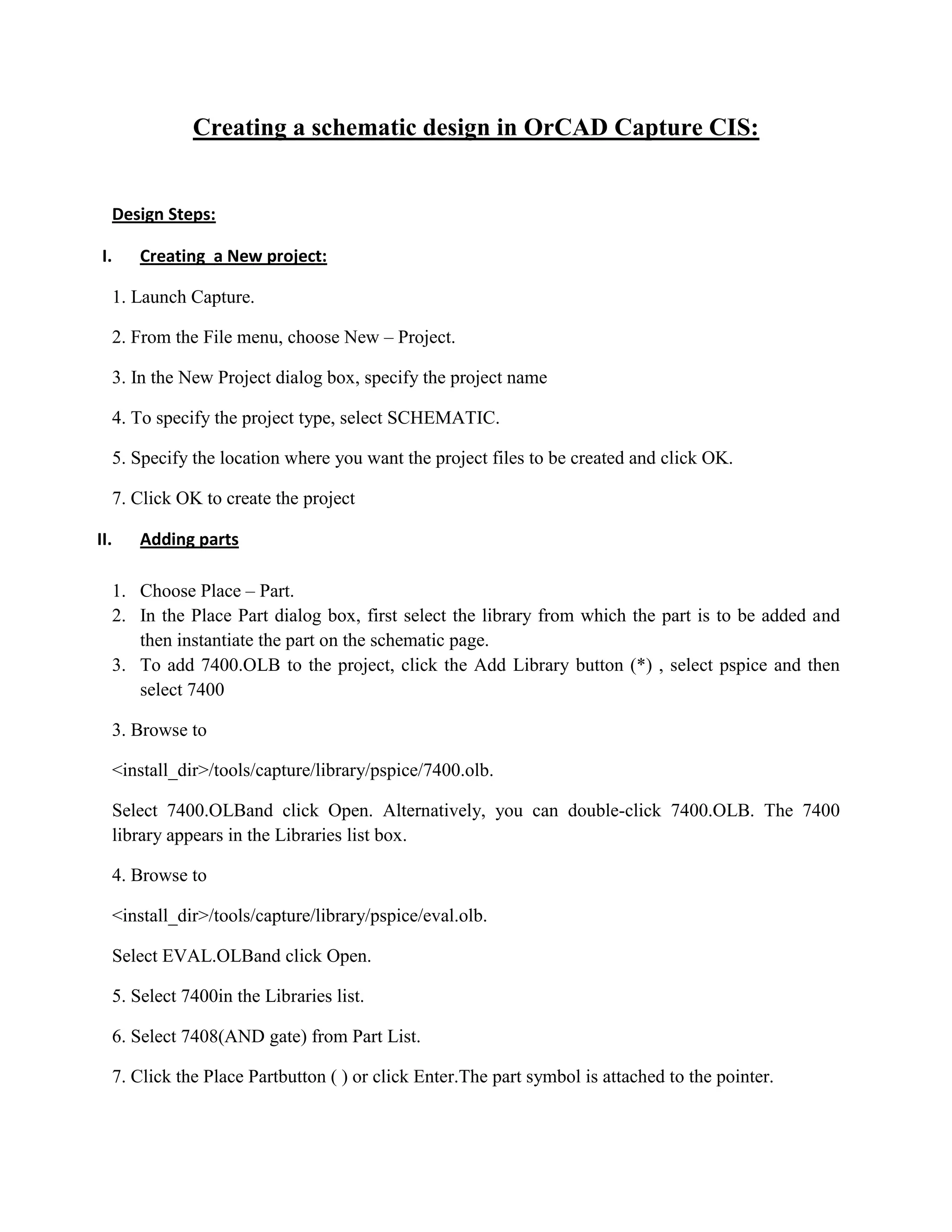 Creating a schematic design in OrCAD Capture CIS:

Design Steps:
I.

Creating a New project:

1. Launch Capture.
2. From the File menu, choose New – Project.
3. In the New Project dialog box, specify the project name
4. To specify the project type, select SCHEMATIC.
5. Specify the location where you want the project files to be created and click OK.
7. Click OK to create the project
II.

Adding parts

1. Choose Place – Part.
2. In the Place Part dialog box, first select the library from which the part is to be added and
then instantiate the part on the schematic page.
3. To add 7400.OLB to the project, click the Add Library button (*) , select pspice and then
select 7400
3. Browse to
<install_dir>/tools/capture/library/pspice/7400.olb.
Select 7400.OLBand click Open. Alternatively, you can double-click 7400.OLB. The 7400
library appears in the Libraries list box.
4. Browse to
<install_dir>/tools/capture/library/pspice/eval.olb.
Select EVAL.OLBand click Open.
5. Select 7400in the Libraries list.
6. Select 7408(AND gate) from Part List.
7. Click the Place Partbutton ( ) or click Enter.The part symbol is attached to the pointer.

 