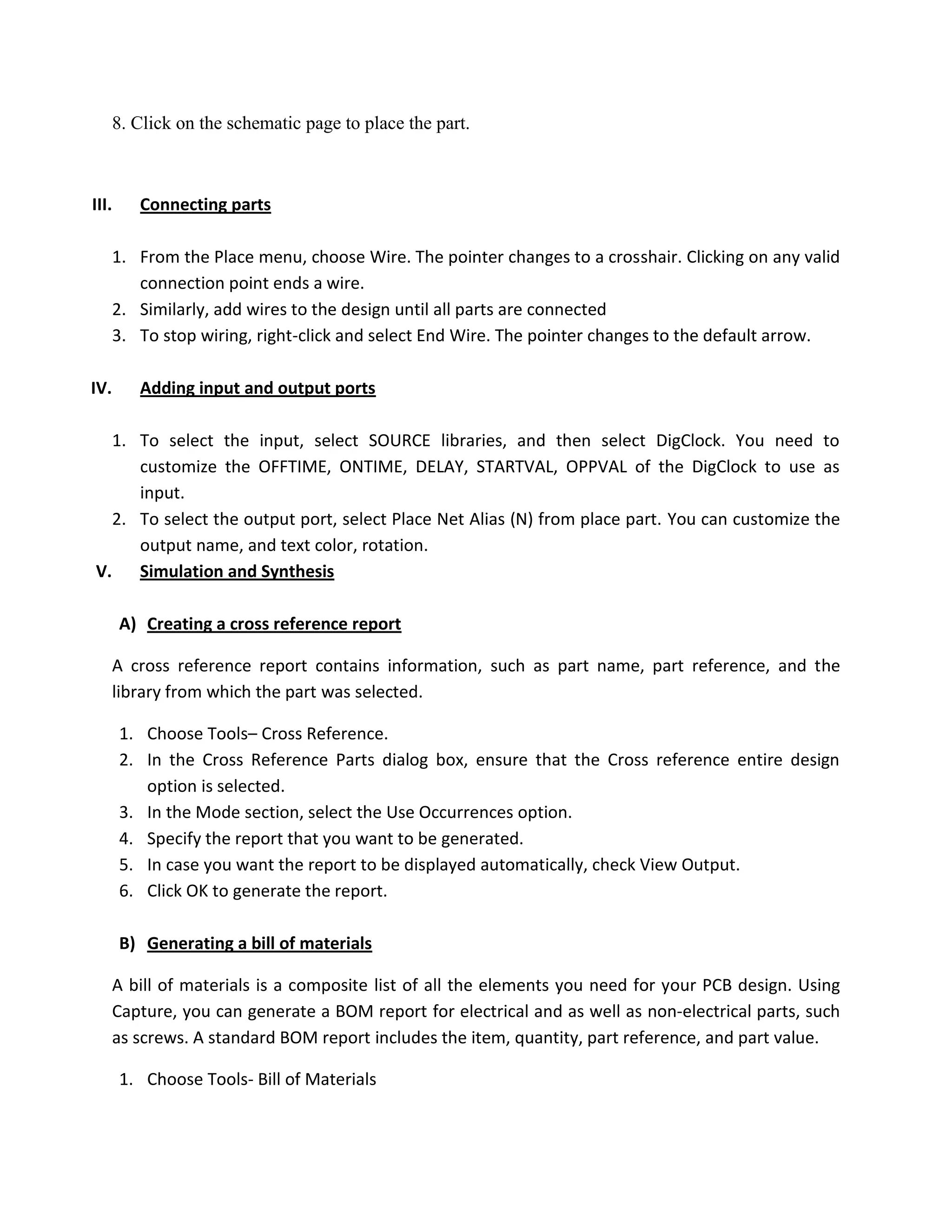8. Click on the schematic page to place the part.

III.

Connecting parts

1. From the Place menu, choose Wire. The pointer changes to a crosshair. Clicking on any valid
connection point ends a wire.
2. Similarly, add wires to the design until all parts are connected
3. To stop wiring, right-click and select End Wire. The pointer changes to the default arrow.
IV.

Adding input and output ports

1. To select the input, select SOURCE libraries, and then select DigClock. You need to
customize the OFFTIME, ONTIME, DELAY, STARTVAL, OPPVAL of the DigClock to use as
input.
2. To select the output port, select Place Net Alias (N) from place part. You can customize the
output name, and text color, rotation.
V.
Simulation and Synthesis
A) Creating a cross reference report
A cross reference report contains information, such as part name, part reference, and the
library from which the part was selected.
1. Choose Tools– Cross Reference.
2. In the Cross Reference Parts dialog box, ensure that the Cross reference entire design
option is selected.
3. In the Mode section, select the Use Occurrences option.
4. Specify the report that you want to be generated.
5. In case you want the report to be displayed automatically, check View Output.
6. Click OK to generate the report.
B) Generating a bill of materials
A bill of materials is a composite list of all the elements you need for your PCB design. Using
Capture, you can generate a BOM report for electrical and as well as non-electrical parts, such
as screws. A standard BOM report includes the item, quantity, part reference, and part value.
1. Choose Tools- Bill of Materials

 