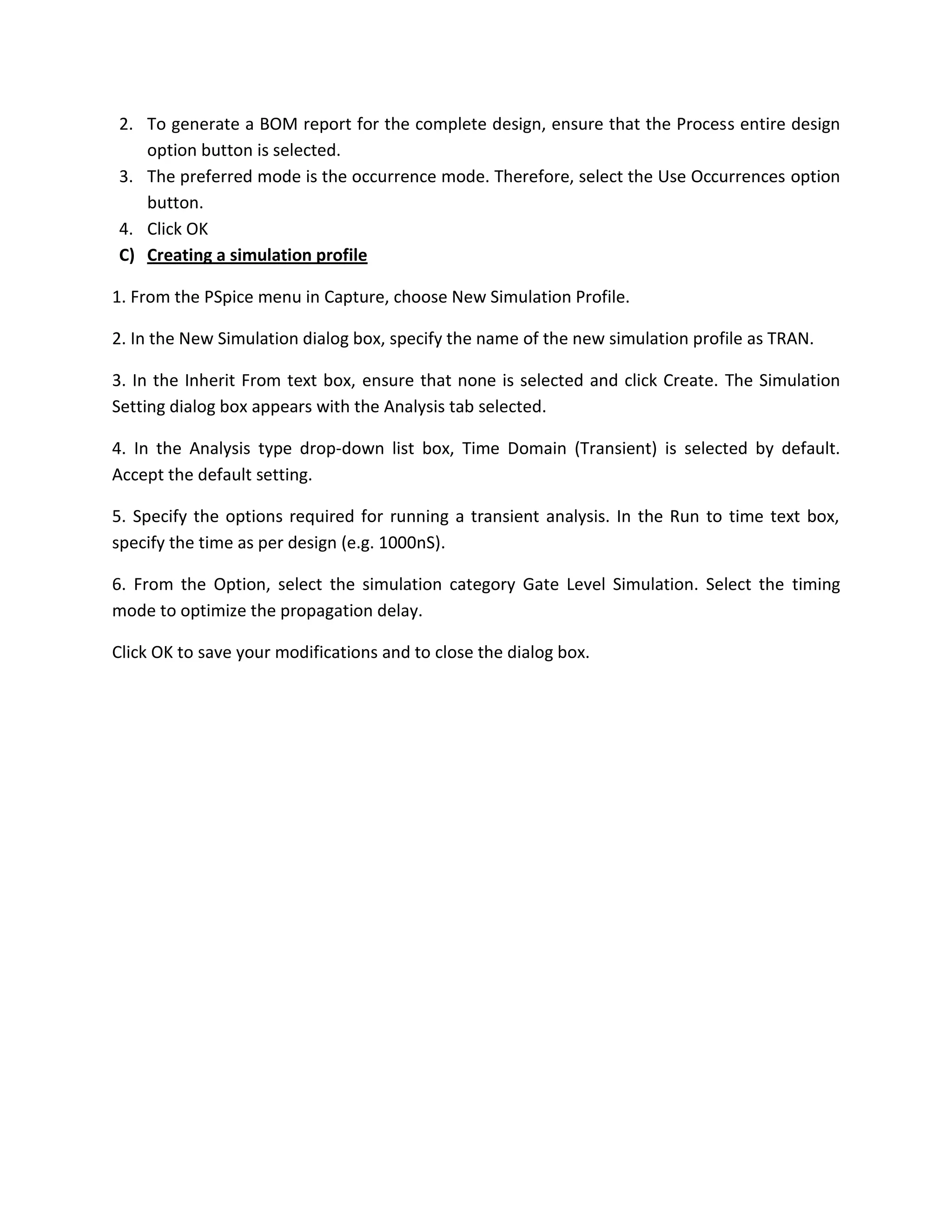 2. To generate a BOM report for the complete design, ensure that the Process entire design
option button is selected.
3. The preferred mode is the occurrence mode. Therefore, select the Use Occurrences option
button.
4. Click OK
C) Creating a simulation profile
1. From the PSpice menu in Capture, choose New Simulation Profile.
2. In the New Simulation dialog box, specify the name of the new simulation profile as TRAN.
3. In the Inherit From text box, ensure that none is selected and click Create. The Simulation
Setting dialog box appears with the Analysis tab selected.
4. In the Analysis type drop-down list box, Time Domain (Transient) is selected by default.
Accept the default setting.
5. Specify the options required for running a transient analysis. In the Run to time text box,
specify the time as per design (e.g. 1000nS).
6. From the Option, select the simulation category Gate Level Simulation. Select the timing
mode to optimize the propagation delay.
Click OK to save your modifications and to close the dialog box.

 