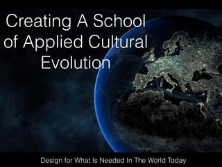 Creating A School
of Applied Cultural
Evolution
Design for What Is Needed In The World Today
 