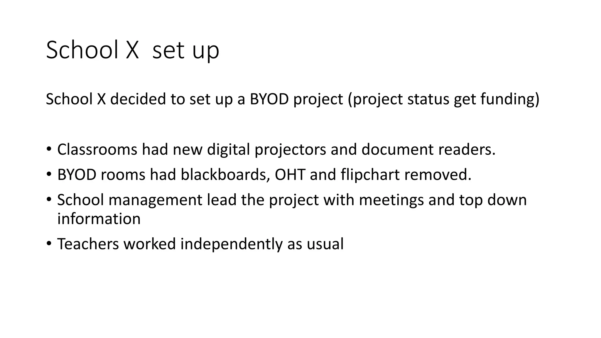 School X set up
School X decided to set up a BYOD project (project status get funding)
• Classrooms had new digital projectors and document readers.
• BYOD rooms had blackboards, OHT and flipchart removed.
• School management lead the project with meetings and top down
information
• Teachers worked independently as usual
 