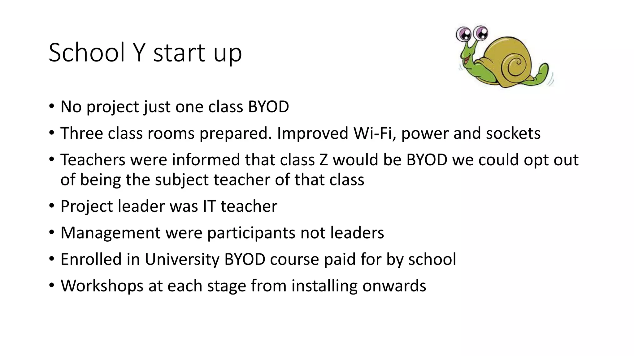 School Y start up
• No project just one class BYOD
• Three class rooms prepared. Improved Wi-Fi, power and sockets
• Teachers were informed that class Z would be BYOD we could opt out
of being the subject teacher of that class
• Project leader was IT teacher
• Management were participants not leaders
• Enrolled in University BYOD course paid for by school
• Workshops at each stage from installing onwards
 