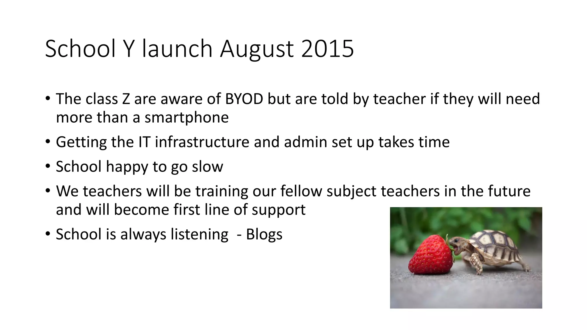 School Y launch August 2015
• The class Z are aware of BYOD but are told by teacher if they will need
more than a smartphone
• Getting the IT infrastructure and admin set up takes time
• School happy to go slow
• We teachers will be training our fellow subject teachers in the future
and will become first line of support
• School is always listening - Blogs
 