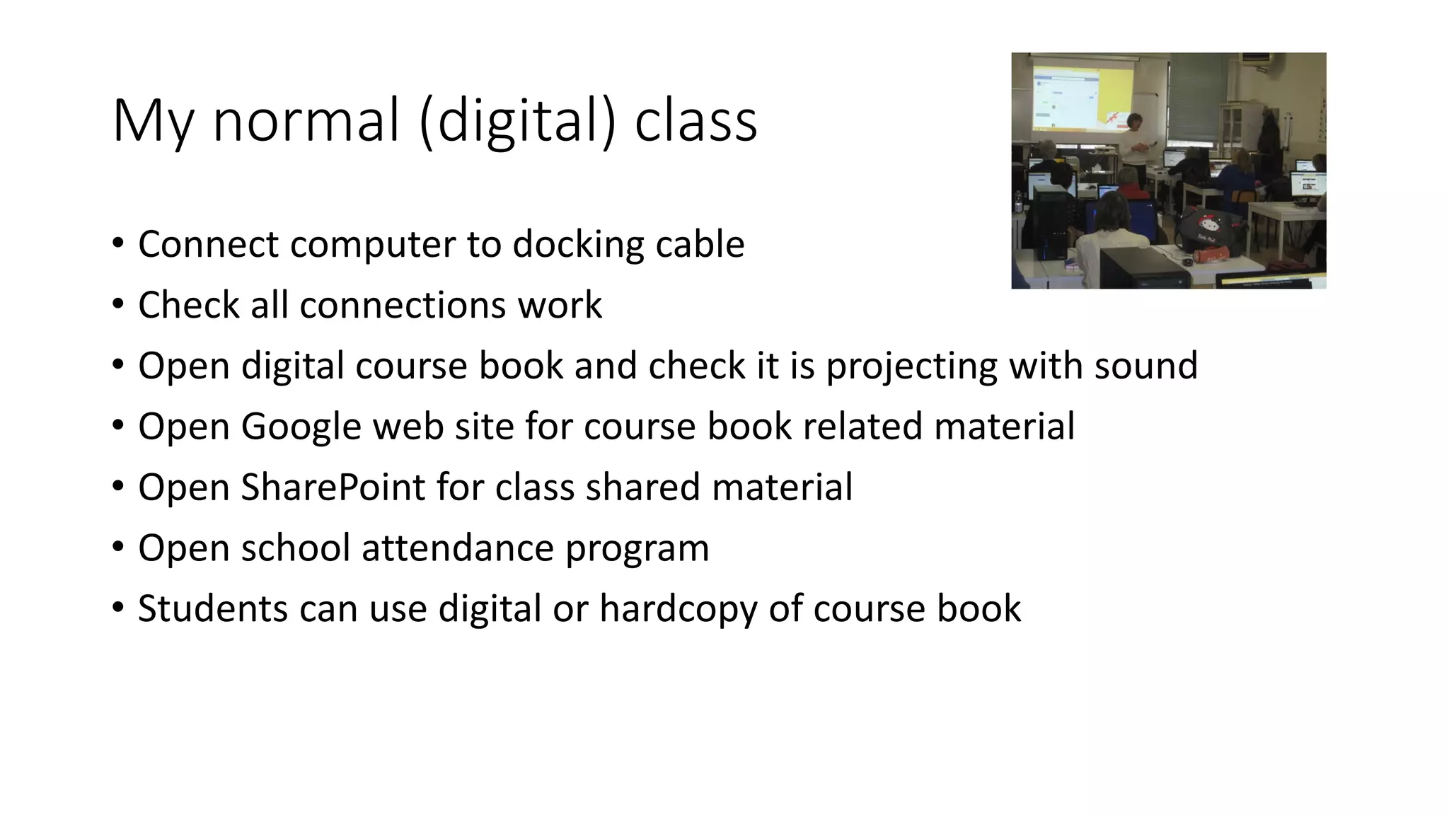 My normal (digital) class
• Connect computer to docking cable
• Check all connections work
• Open digital course book and check it is projecting with sound
• Open Google web site for course book related material
• Open SharePoint for class shared material
• Open school attendance program
• Students can use digital or hardcopy of course book
 