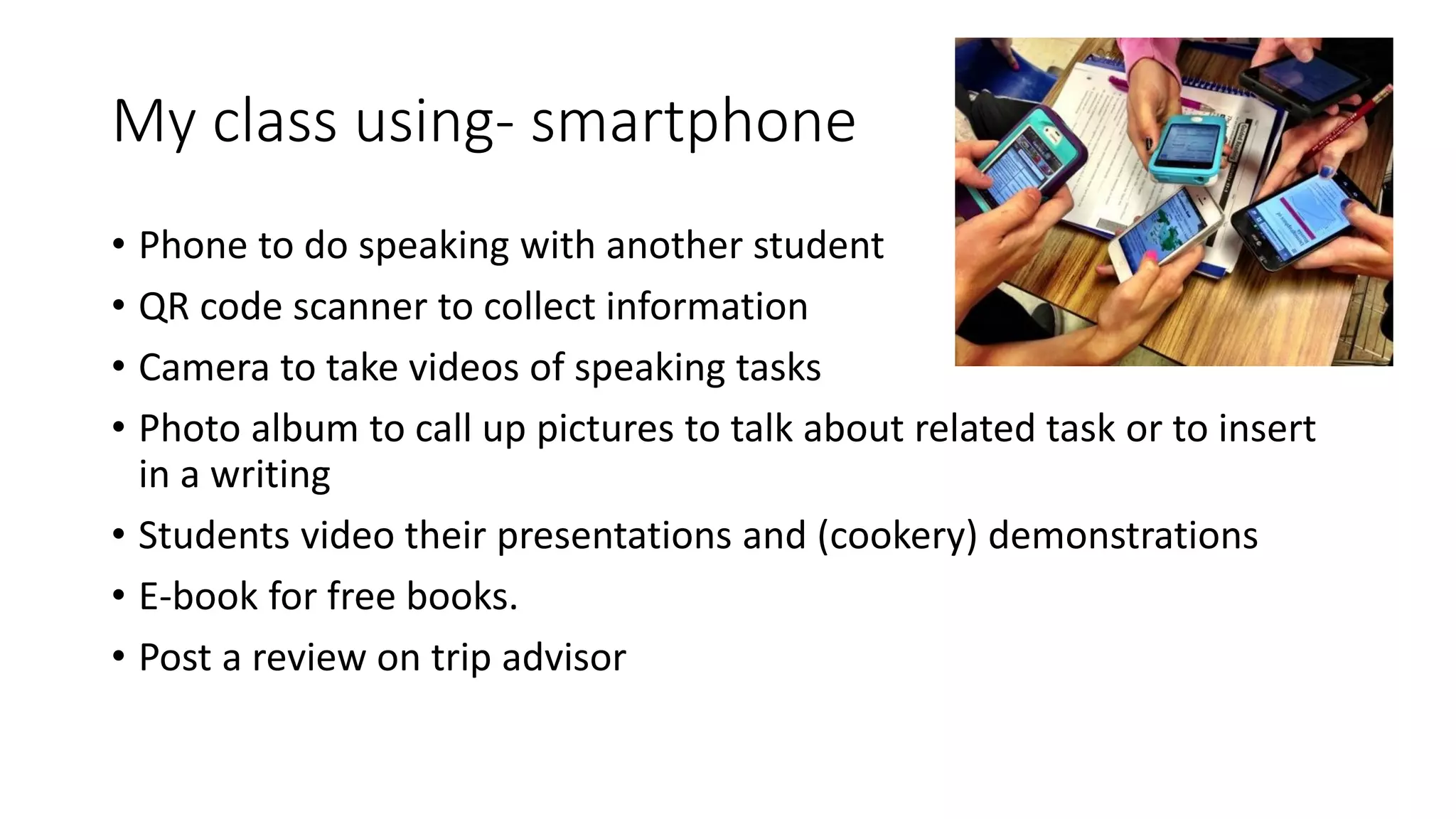 My class using- smartphone
• Phone to do speaking with another student
• QR code scanner to collect information
• Camera to take videos of speaking tasks
• Photo album to call up pictures to talk about related task or to insert
in a writing
• Students video their presentations and (cookery) demonstrations
• E-book for free books.
• Post a review on trip advisor
 