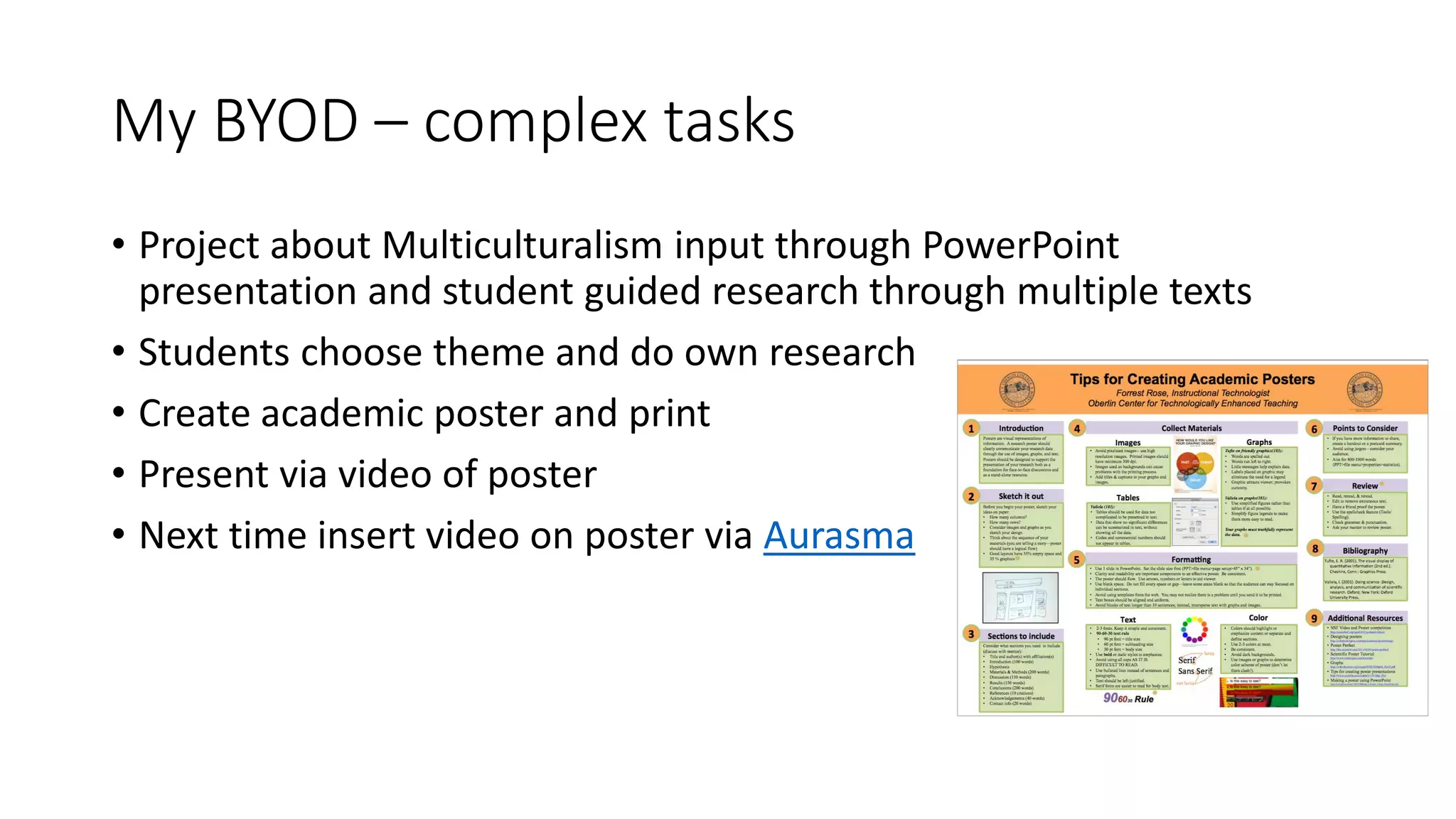 My BYOD – complex tasks
• Project about Multiculturalism input through PowerPoint
presentation and student guided research through multiple texts
• Students choose theme and do own research
• Create academic poster and print
• Present via video of poster
• Next time insert video on poster via Aurasma
 