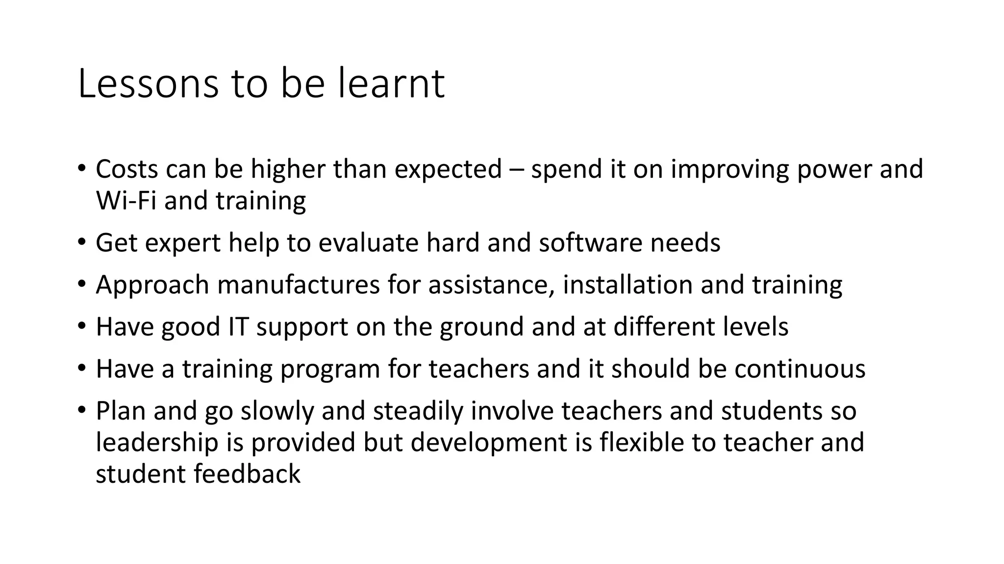 Lessons to be learnt
• Costs can be higher than expected – spend it on improving power and
Wi-Fi and training
• Get expert help to evaluate hard and software needs
• Approach manufactures for assistance, installation and training
• Have good IT support on the ground and at different levels
• Have a training program for teachers and it should be continuous
• Plan and go slowly and steadily involve teachers and students so
leadership is provided but development is flexible to teacher and
student feedback
 
