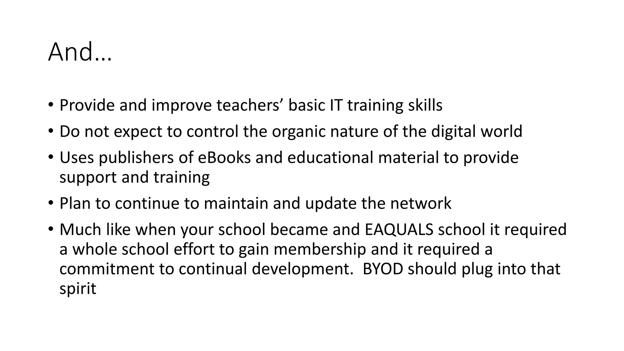 And…
• Provide and improve teachers’ basic IT training skills
• Do not expect to control the organic nature of the digital world
• Uses publishers of eBooks and educational material to provide
support and training
• Plan to continue to maintain and update the network
• Much like when your school became and EAQUALS school it required
a whole school effort to gain membership and it required a
commitment to continual development. BYOD should plug into that
spirit
 