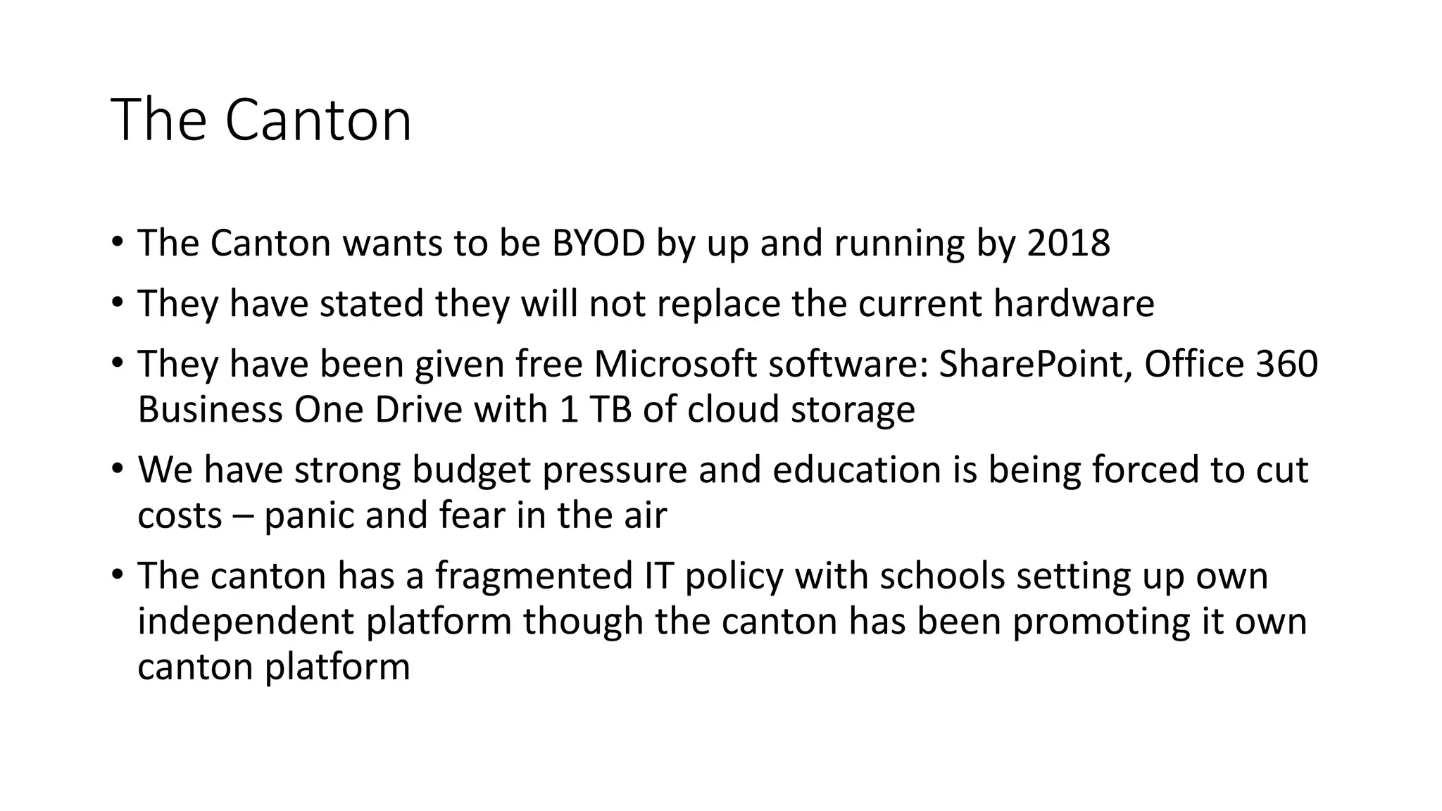 The Canton
• The Canton wants to be BYOD by up and running by 2018
• They have stated they will not replace the current hardware
• They have been given free Microsoft software: SharePoint, Office 360
Business One Drive with 1 TB of cloud storage
• We have strong budget pressure and education is being forced to cut
costs – panic and fear in the air
• The canton has a fragmented IT policy with schools setting up own
independent platform though the canton has been promoting it own
canton platform
 