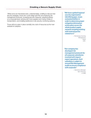Creating a Secure Supply Chain
10
While some we interviewed were, understandably, unwilling to discuss their
security strategies, those who could oblige said they are employing risk
management protocols, increasing security measures, adopting policies
on a corporate level, working with more suppliers and mixing modes of
transportation, and installing additional on-site security monitoring systems.
Those without a plan in place candidly cite a lack of resources as the main
obstacle for adoption.
“We have a global/regional
security organization
identifying gaps, issues
and potentialities in
order to determine proper
mitigation/elimination
action plans across the
whole product supply
network including working
with external parties
related to it.”
—Purchasing, Sourcing
Management
Retail
$5B+
“Our company has
developed risk
management protocols for
all corporate subsidiaries
involved with import/
export operations. Each
subsidiary is subject to
annual Risk Management
audits to ensure compliance
with corporate.”
—Operations Manager
Agri-chemicals
$100M
 