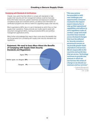 Creating a Secure Supply Chain
11
Complying with Standards  Certifications
Overall, many admit that their efforts to comply with standards to help
supply chain security and risk management policies could be improved.
Extra information resources, greater awareness and exposure to additional
compliance issues and corrective actions, as well as more information on
certification programs are cited as means for upgrading supply chain security.
Most organizations (69%) rely on a set of standards by which they run their
supply chain operations. These protocols are mostly used to assist with
document management (83%), training procedures (66%) and workflow
management applications (44%).
Many further acknowledge they need to learn more about the benefits that
can be garnered from complying with supply chain security standards and
regulations.
“This new century
has provided us with
new challenges and
opportunities. Everyone
involved in the import/
export industry has to
step up their operational
capabilities and adhere to
strict regulatory codes of
conduct. Large and small
countries have enacted
across the board changes
that must be adhered
to. Security remains a
paramount concern as
we provide greater loads
of products and services.
We are responsible to the
countries and world class
that we service. Technology
continues to provide new
avenues in which we
can harness the winds of
change as we elevate our
revenues and our services.”
—Corporate Management
Transportation Services
$1B - $2.49B
Statement: We need to learn More About the Benefits
of Complying with Supply Chain Security
Standards and Regulations
Agree 71%
Neither agree, nor disagree 25%
Disagree 4%
 