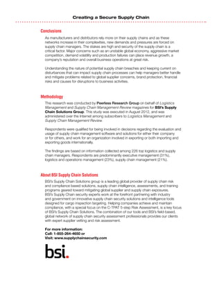 Creating a Secure Supply Chain
Conclusions
As manufacturers and distributors rely more on their supply chains and as these
networks increase in their complexities, new demands and pressures are forced on
supply chain managers. The stakes are high and security of the supply chain is a
critical factor. Major concerns such as an unstable global economy, aggressive market
competition, demand volatility and production failures can place revenue growth, a
company’s reputation and overall business operations at great risk.
Understanding the nature of potential supply chain breaches and keeping current on
disturbances that can impact supply chain processes can help managers better handle
and mitigate problems related to global supplier concerns, brand protection, financial
risks and causes for disruptions to business activities.
Methodology
This research was conducted by Peerless Research Group on behalf of Logistics
Management and Supply Chain Management Review magazines for BSI’s Supply
Chain Solutions Group. This study was executed in August 2012, and was
administered over the Internet among subscribers to Logistics Management and
Supply Chain Management Review.
Respondents were qualified for being involved in decisions regarding the evaluation and
usage of supply chain management software and solutions for either their company
or for others, and work for an organization involved in exporting or both importing and
exporting goods internationally.
The findings are based on information collected among 226 top logistics and supply
chain managers. Respondents are predominantly executive management (31%),
logistics and operations management (23%), supply chain management (21%).
About BSI Supply Chain Solutions
BSI’s Supply Chain Solutions group is a leading global provider of supply chain risk
and compliance based solutions, supply chain intelligence, assessments, and training
programs geared toward mitigating global supplier and supply chain exposures.
BSI’s Supply Chain security experts work at the forefront partnering with industry
and government on innovative supply chain security solutions and intelligence tools
designed for cargo inspection targeting. Helping companies achieve and maintain
compliance, with a special focus on the C-TPAT 5-step Risk Assessment, is a key focus
of BSI’s Supply Chain Solutions. The combination of our tools and BSI’s field-based,
global network of supply chain security assessment professionals provides our clients
with expert supplier vetting and risk assessment.
For more information:
Call: 1-855-264-4650 or
Visit: www.supplychainsecurity.com
 