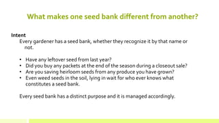 What makes one seed bank different from another? 
Intent Every gardener has a seed bank, whether they recognize it by that name or not. 
• 
Have any leftover seed from last year? 
• 
Did you buy any packets at the end of the season during a closeout sale? 
• 
Are you saving heirloom seeds from any produce you have grown? 
• 
Even weed seeds in the soil, lying in wait for who ever knows what constitutes a seed bank. Every seed bank has a distinct purpose and it is managed accordingly.  