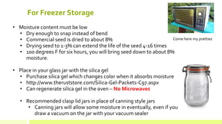For Freezer Storage 
• 
Moisture content must be low 
• 
Dry enough to snap instead of bend 
• 
Commercial seed is dried to about 8% 
• 
Drying seed to 1-3% can extend the life of the seed 4-16 times 
• 
100 degrees F for six hours, you will bring seed down to about 8% moisture. 
• 
Place in your glass jar with the silica gel 
• 
Purchase silica gel which changes color when it absorbs moisture 
• 
http://www.theruststore.com/Silica-Gel-Packets-C97.aspx 
• 
Can regenerate silica gel in the oven – No Microwaves 
• 
Recommended clasp lid jars in place of canning style jars 
• 
Canning jars will allow some moisture in eventually, even if you draw a vacuum on the jar with your vacuum sealer 
Come here my pretties  