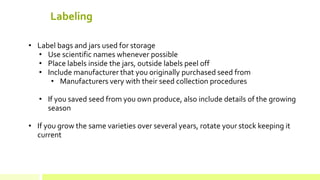 Labeling 
• 
Label bags and jars used for storage 
• 
Use scientific names whenever possible 
• 
Place labels inside the jars, outside labels peel off 
• 
Include manufacturer that you originally purchased seed from 
• 
Manufacturers very with their seed collection procedures 
• 
If you saved seed from you own produce, also include details of the growing season 
• 
If you grow the same varieties over several years, rotate your stock keeping it current  