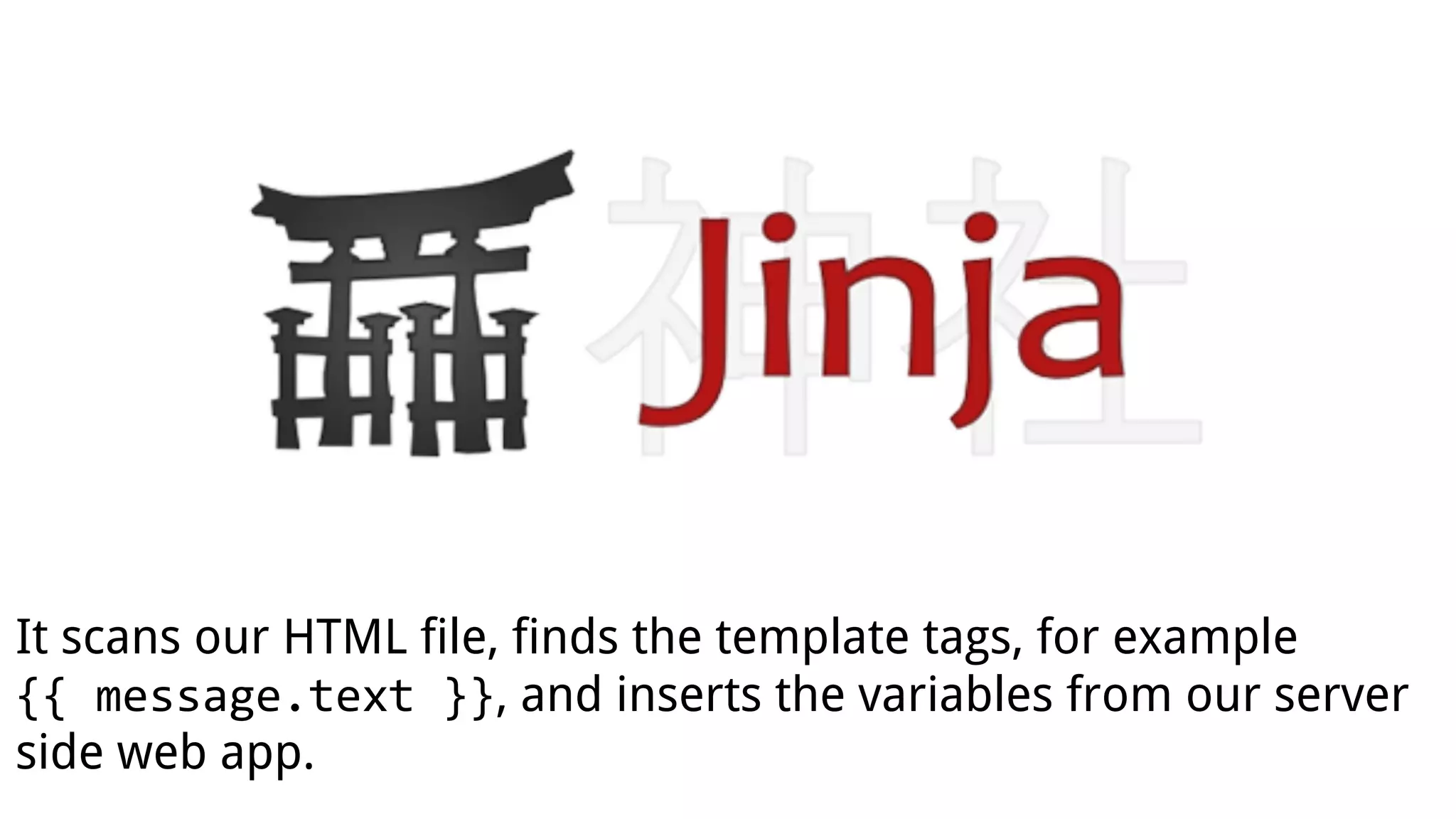 It scans our HTML file, finds the template tags, for example
{{ message.text }}, and inserts the variables from our server
side web app.
 