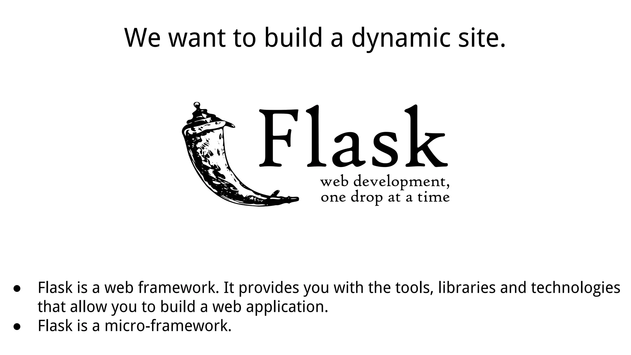 ● Flask is a web framework. It provides you with the tools, libraries and technologies
that allow you to build a web application.
● Flask is a micro-framework.
We want to build a dynamic site.
 