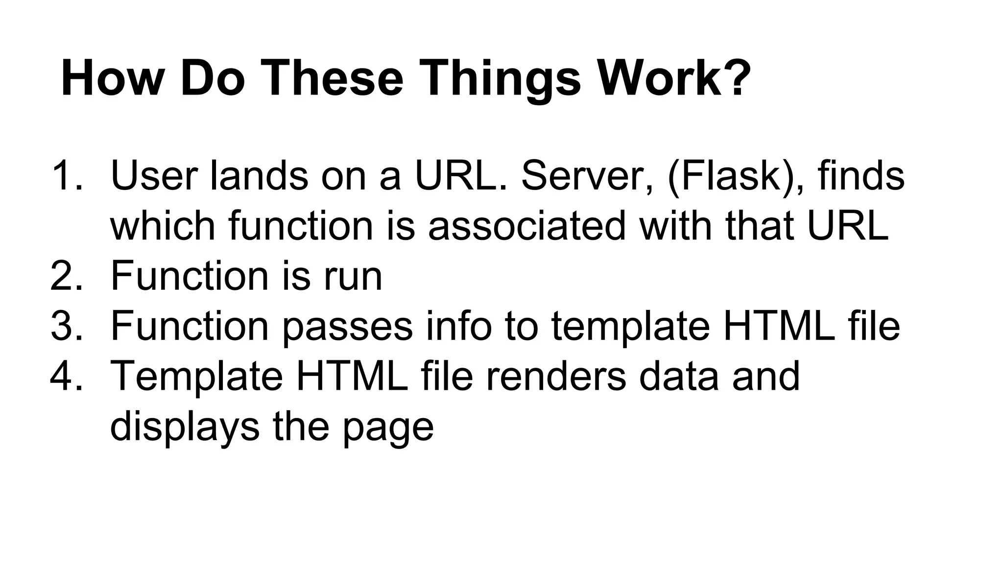How Do These Things Work?
1. User lands on a URL. Server, (Flask), finds
which function is associated with that URL
2. Function is run
3. Function passes info to template HTML file
4. Template HTML file renders data and
displays the page
 