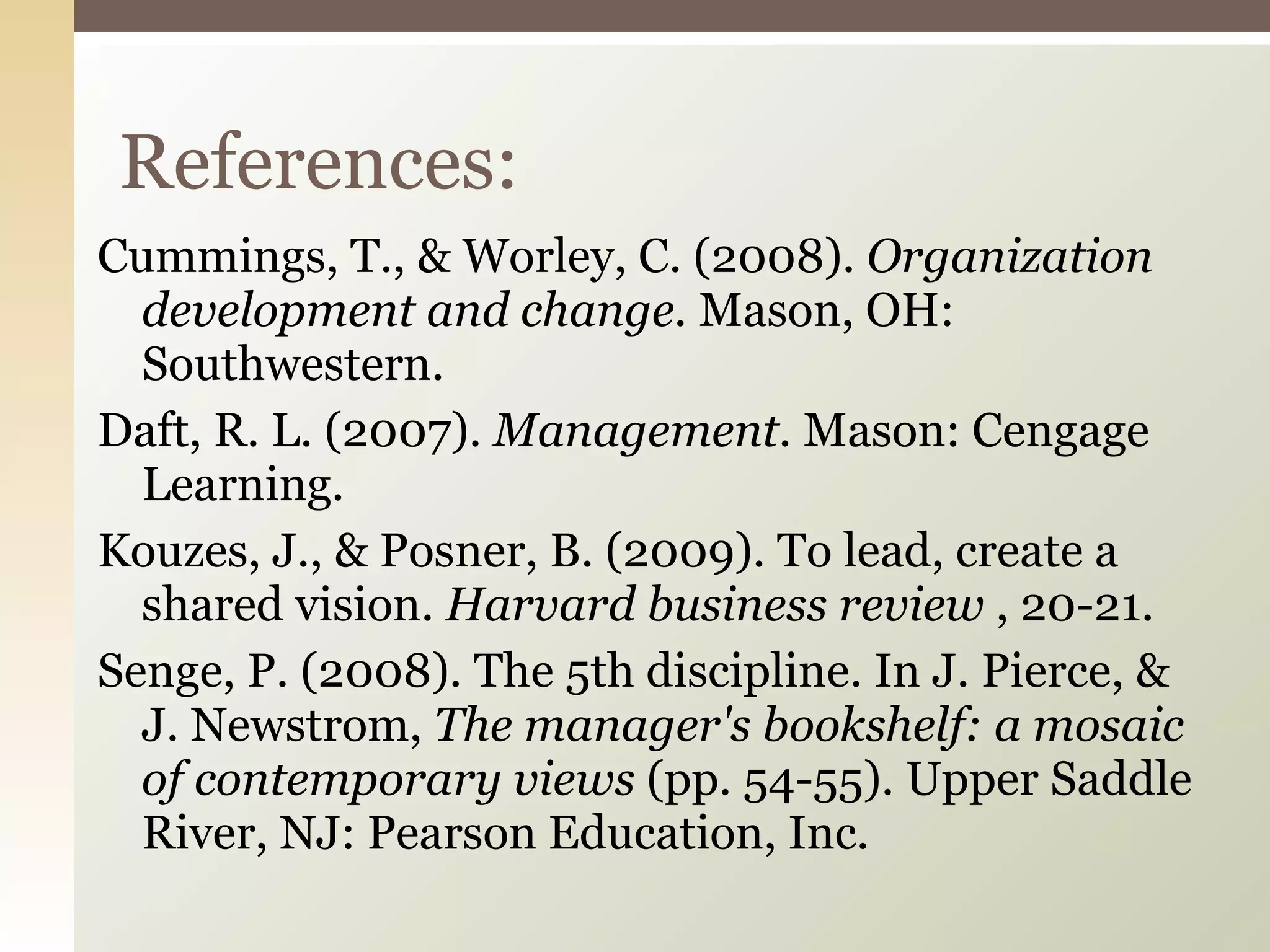 Cummings, T., & Worley, C. (2008).  Organization development and change.  Mason, OH: Southwestern. Daft, R. L. (2007).  Management.  Mason: Cengage Learning. Kouzes, J., & Posner, B. (2009). To lead, create a shared vision.  Harvard business review  , 20-21. Senge, P. (2008). The 5th discipline. In J. Pierce, & J. Newstrom,  The manager's bookshelf: a mosaic of contemporary views  (pp. 54-55). Upper Saddle River, NJ: Pearson Education, Inc. References: 