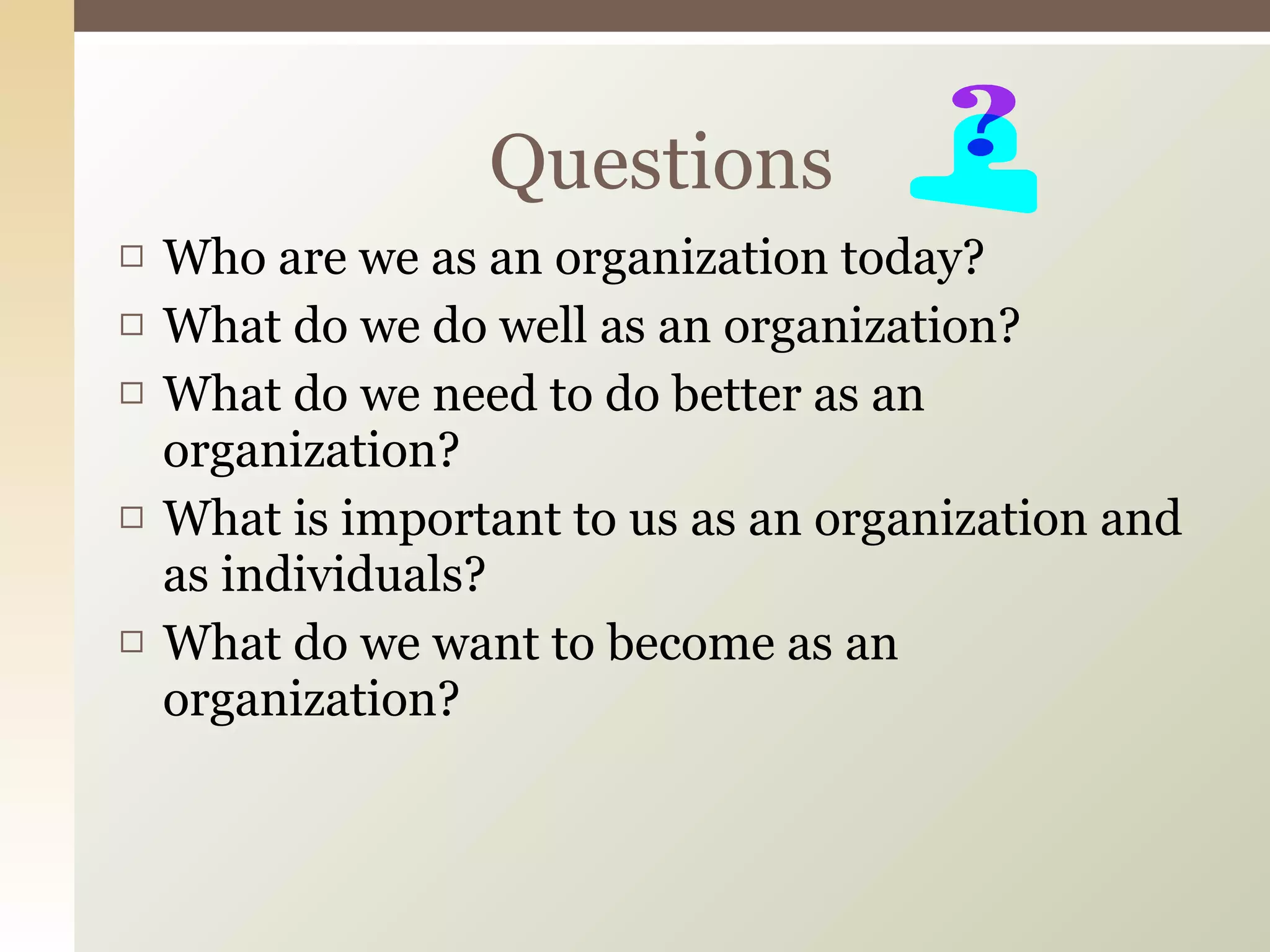 Who are we as an organization today? What do we do well as an organization? What do we need to do better as an organization? What is important to us as an organization and as individuals? What do we want to become as an organization? Questions 