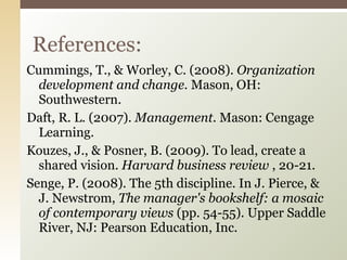 Cummings, T., & Worley, C. (2008).  Organization development and change.  Mason, OH: Southwestern. Daft, R. L. (2007).  Management.  Mason: Cengage Learning. Kouzes, J., & Posner, B. (2009). To lead, create a shared vision.  Harvard business review  , 20-21. Senge, P. (2008). The 5th discipline. In J. Pierce, & J. Newstrom,  The manager's bookshelf: a mosaic of contemporary views  (pp. 54-55). Upper Saddle River, NJ: Pearson Education, Inc. References: 