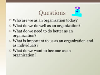 Who are we as an organization today? What do we do well as an organization? What do we need to do better as an organization? What is important to us as an organization and as individuals? What do we want to become as an organization? Questions 