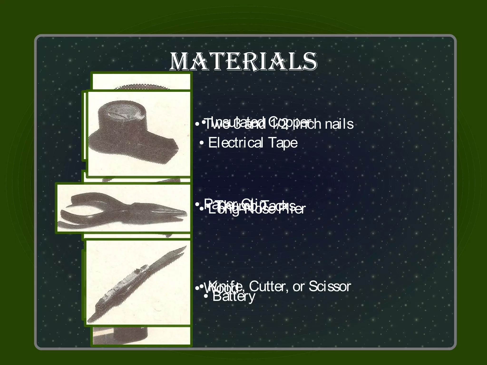 MaTerialS

  Two 3 and Copper nails
 ●●Insulated 1/2 inch
 ● Electrical Tape




  Paper Clip Plier
    Thumb Tacks
   Long-Nose
 ● ●
  ●




  Wood Cutter, or Scissor
  Knife,
 ●●
   Battery
   ●
 