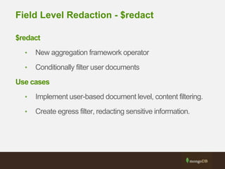 Field Level Redaction - $redact
$redact
• New aggregation framework operator
• Conditionally filter user documents
Use cases
• Implement user-based document level, content filtering.
• Create egress filter, redacting sensitive information.
 