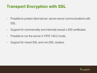 Transport Encryption with SSL
• Possible to protect client-server, server-server communications with
SSL.
• Support for commercially and internally issued x.509 certificates
• Possible to run the server in FIPS 140-2 mode.
• Support for mixed SSL and non-SSL clusters.
 