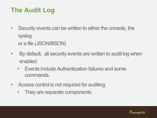 The Audit Log
• Security events can be written to either the console, the
syslog
or a file (JSON/BSON)
• By default, all security events are written to audit log when
enabled.
• Events include Authentication failures and some
commands.
• Access control is not required for auditing.
• They are separate components.
 