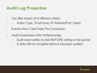 Audit Log Properties
• Can filter based off of different criteria
– Action Type, TimeFrame, IP Address/Port, Users
• Events Have Total Order Per Connection
• Audit Guarantees (AKA Writes/config)
– Audit event written to disk BEFORE writing to the journal
– A write will not complete before it has been audited
 